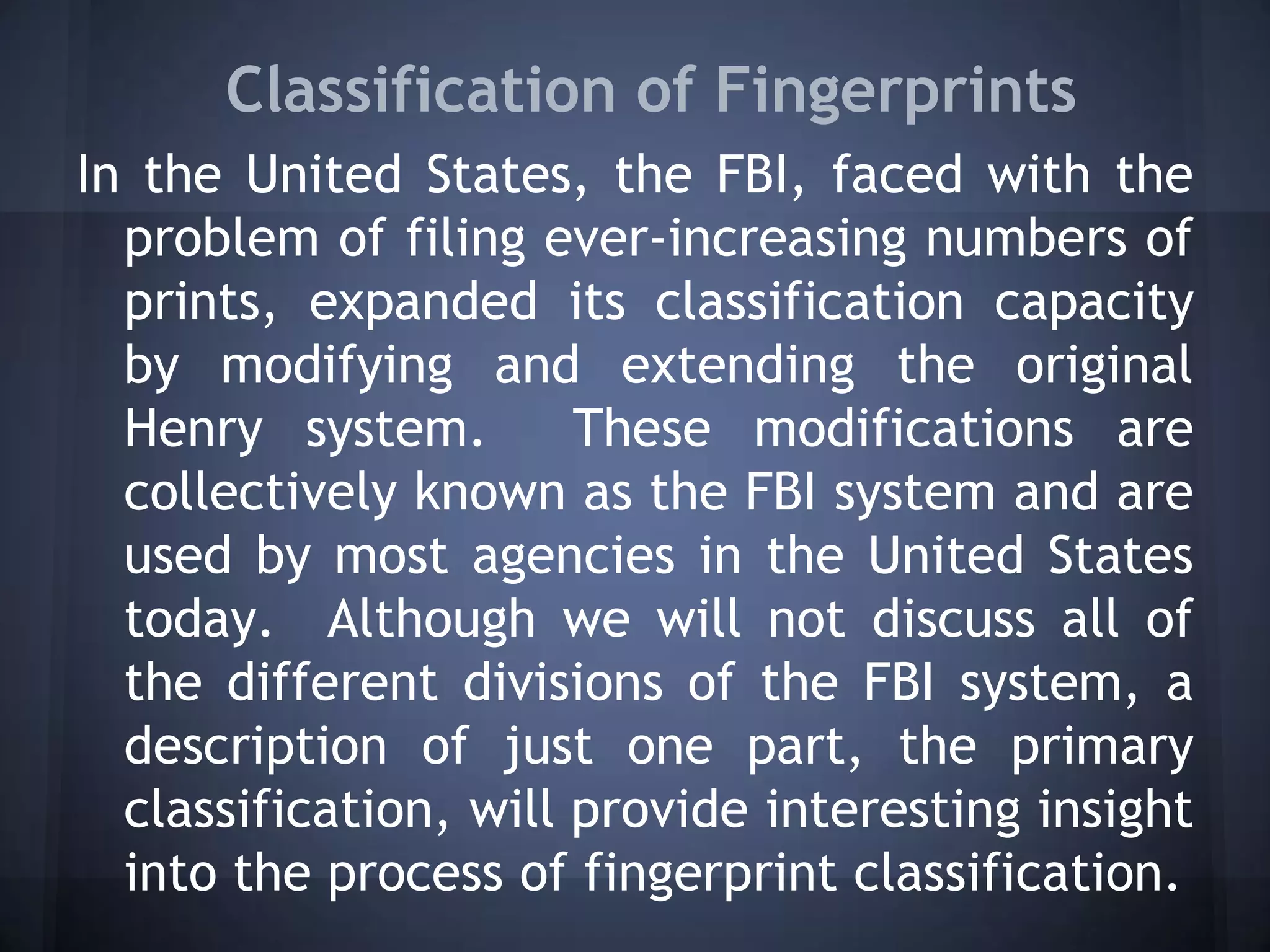 Classification of Fingerprints
In the United States, the FBI, faced with the
problem of filing ever-increasing numbers of
prints, expanded its classification capacity
by modifying and extending the original
Henry system. These modifications are
collectively known as the FBI system and are
used by most agencies in the United States
today. Although we will not discuss all of
the different divisions of the FBI system, a
description of just one part, the primary
classification, will provide interesting insight
into the process of fingerprint classification.
 