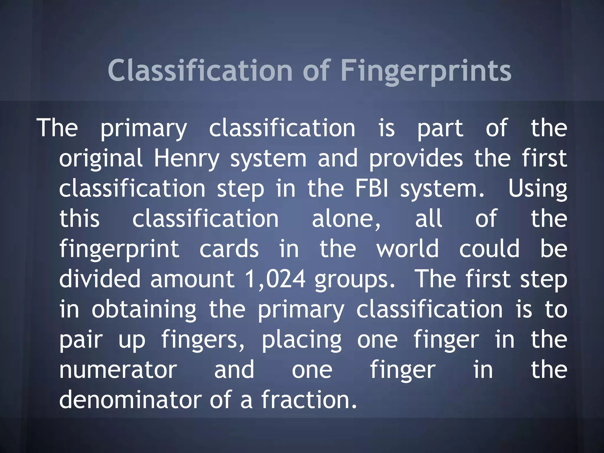 Classification of Fingerprints
The primary classification is part of the
original Henry system and provides the first
classification step in the FBI system. Using
this classification alone, all of the
fingerprint cards in the world could be
divided amount 1,024 groups. The first step
in obtaining the primary classification is to
pair up fingers, placing one finger in the
numerator and one finger in the
denominator of a fraction.
 