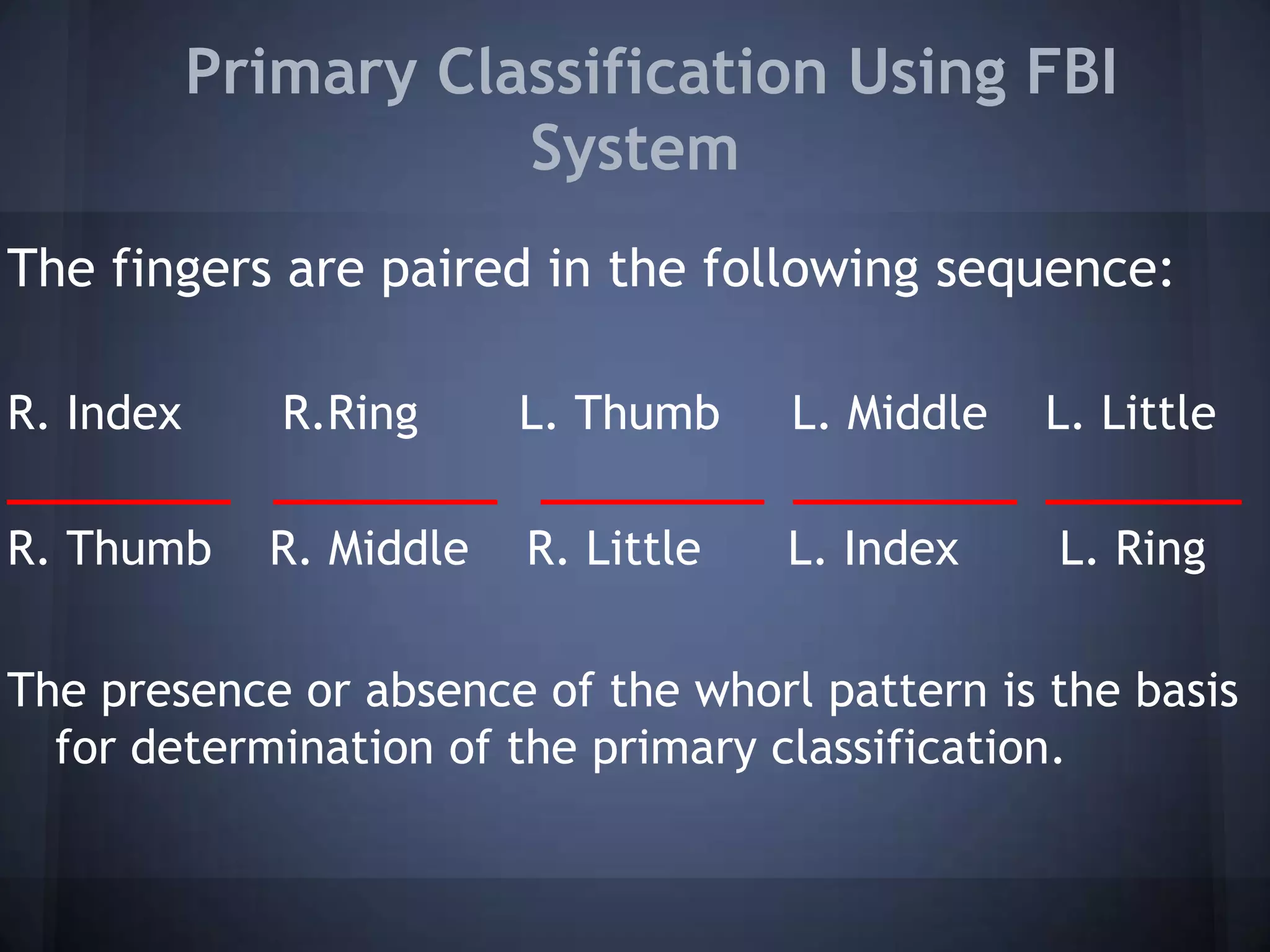 Primary Classification Using FBI
System
The fingers are paired in the following sequence:
R. Index R.Ring L. Thumb L. Middle L. Little
________ ________ ________ ________ _______
R. Thumb R. Middle R. Little L. Index L. Ring
The presence or absence of the whorl pattern is the basis
for determination of the primary classification.
 