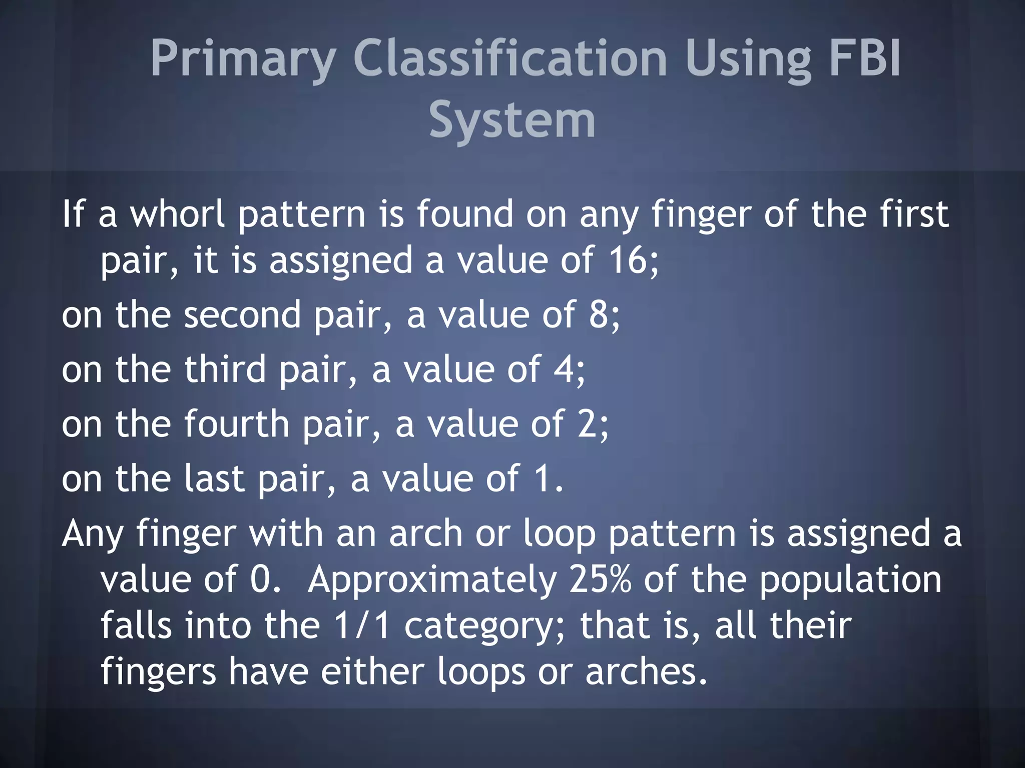 Primary Classification Using FBI
System
If a whorl pattern is found on any finger of the first
pair, it is assigned a value of 16;
on the second pair, a value of 8;
on the third pair, a value of 4;
on the fourth pair, a value of 2;
on the last pair, a value of 1.
Any finger with an arch or loop pattern is assigned a
value of 0. Approximately 25% of the population
falls into the 1/1 category; that is, all their
fingers have either loops or arches.
 