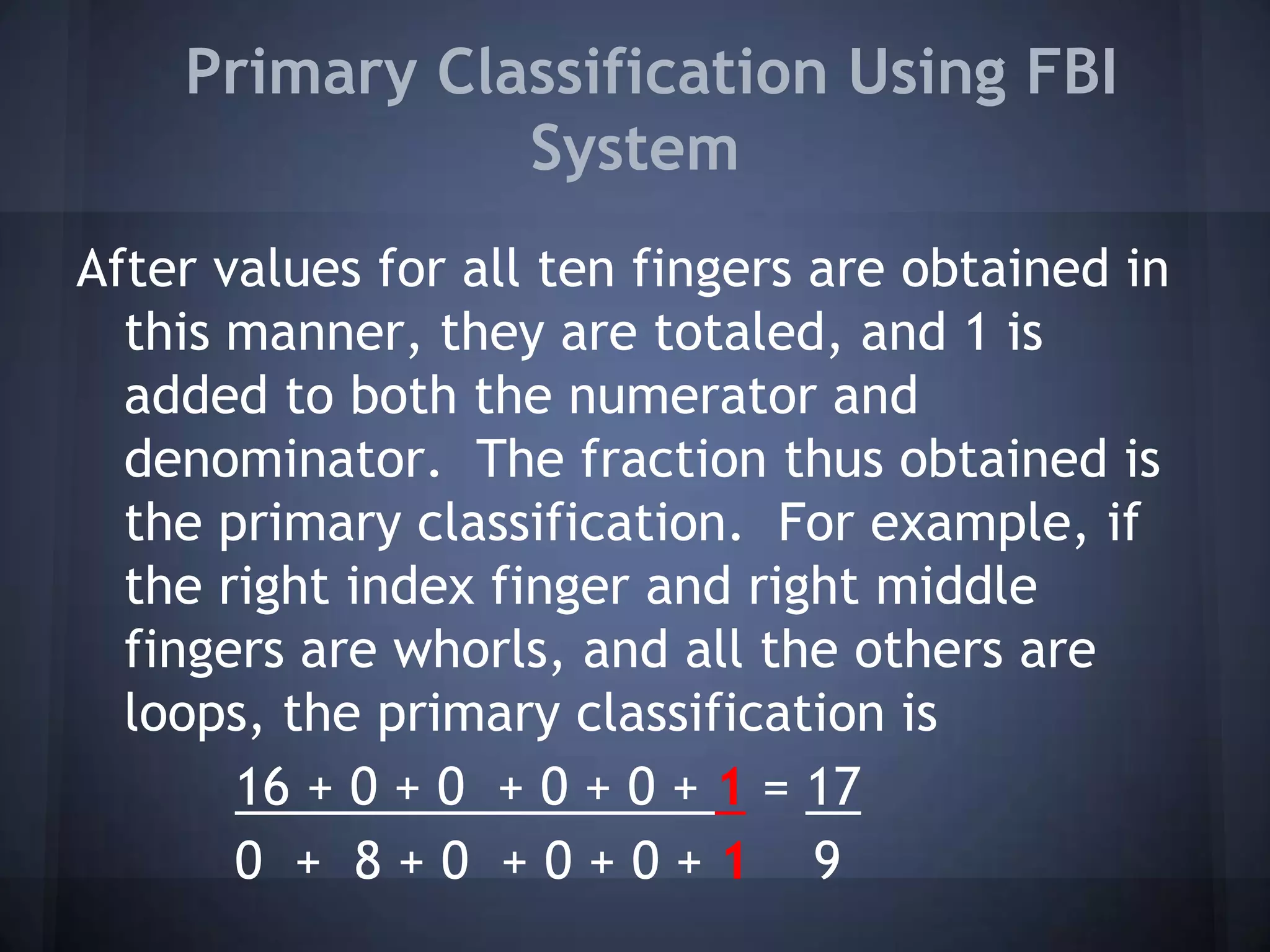 Primary Classification Using FBI
System
After values for all ten fingers are obtained in
this manner, they are totaled, and 1 is
added to both the numerator and
denominator. The fraction thus obtained is
the primary classification. For example, if
the right index finger and right middle
fingers are whorls, and all the others are
loops, the primary classification is
16 + 0 + 0 + 0 + 0 + 1 = 17
0 + 8 + 0 + 0 + 0 + 1 9
 