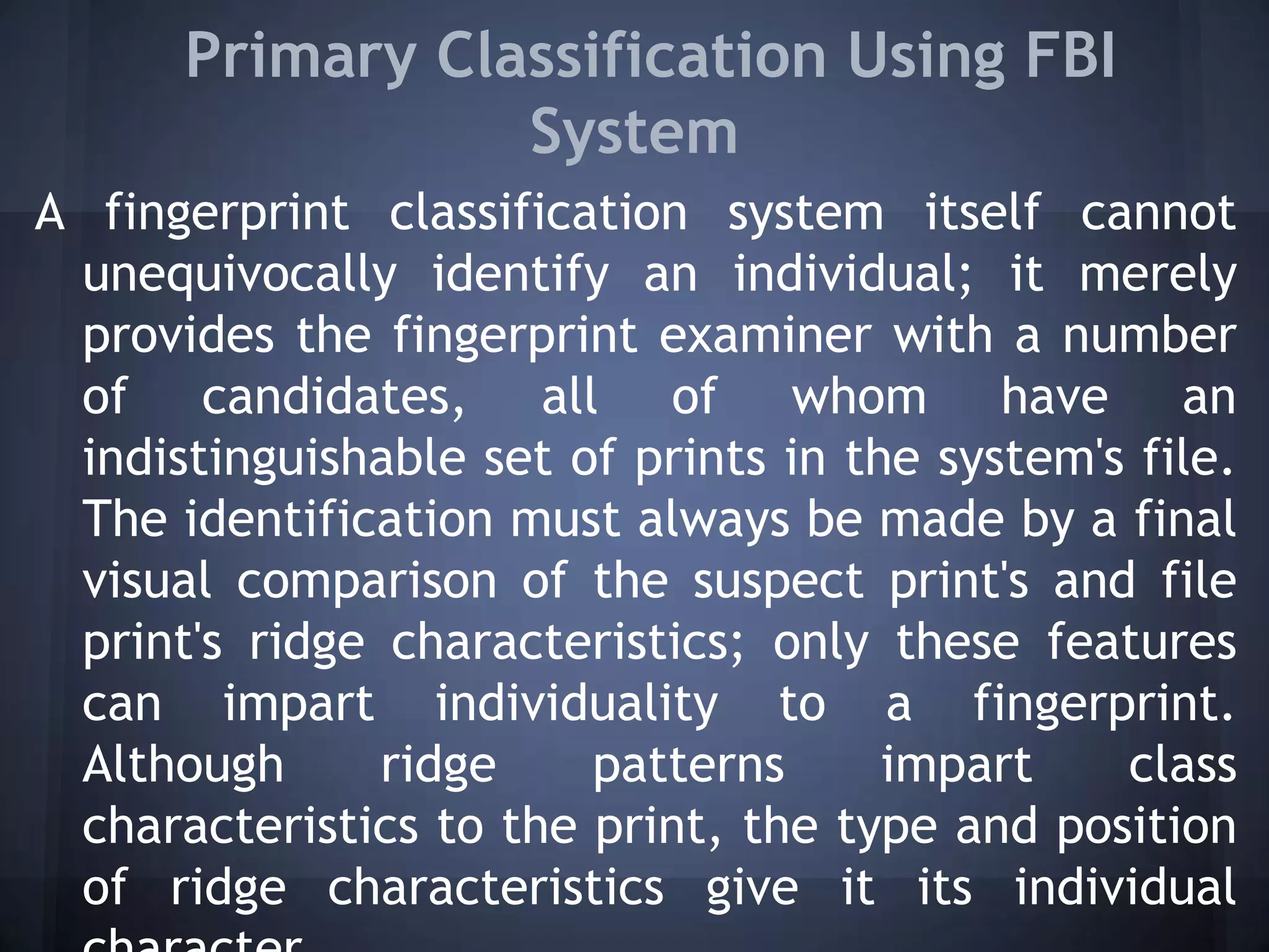 Primary Classification Using FBI
System
A fingerprint classification system itself cannot
unequivocally identify an individual; it merely
provides the fingerprint examiner with a number
of candidates, all of whom have an
indistinguishable set of prints in the system's file.
The identification must always be made by a final
visual comparison of the suspect print's and file
print's ridge characteristics; only these features
can impart individuality to a fingerprint.
Although ridge patterns impart class
characteristics to the print, the type and position
of ridge characteristics give it its individual
 