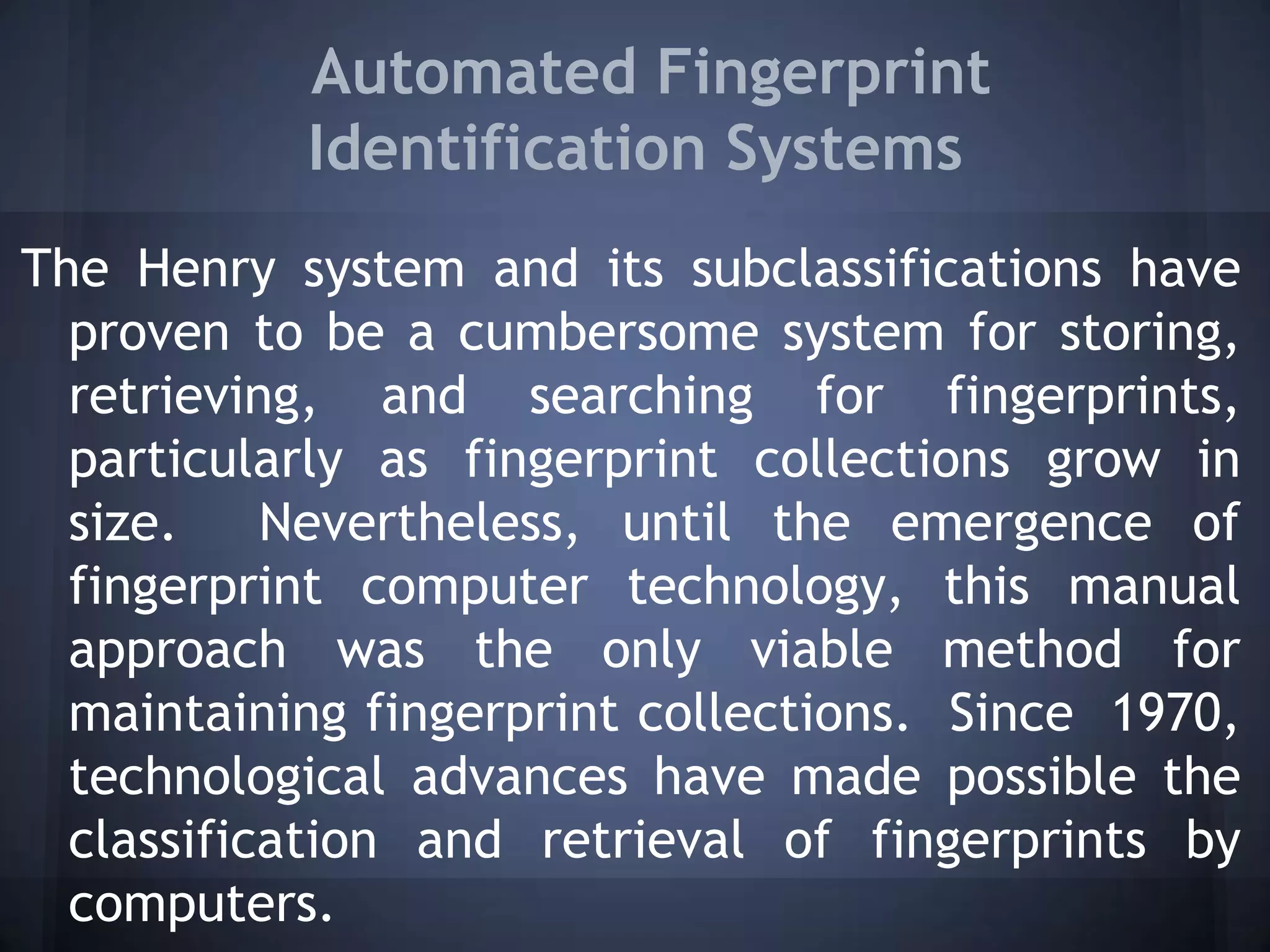 Automated Fingerprint
Identification Systems
The Henry system and its subclassifications have
proven to be a cumbersome system for storing,
retrieving, and searching for fingerprints,
particularly as fingerprint collections grow in
size. Nevertheless, until the emergence of
fingerprint computer technology, this manual
approach was the only viable method for
maintaining fingerprint collections. Since 1970,
technological advances have made possible the
classification and retrieval of fingerprints by
computers.
 