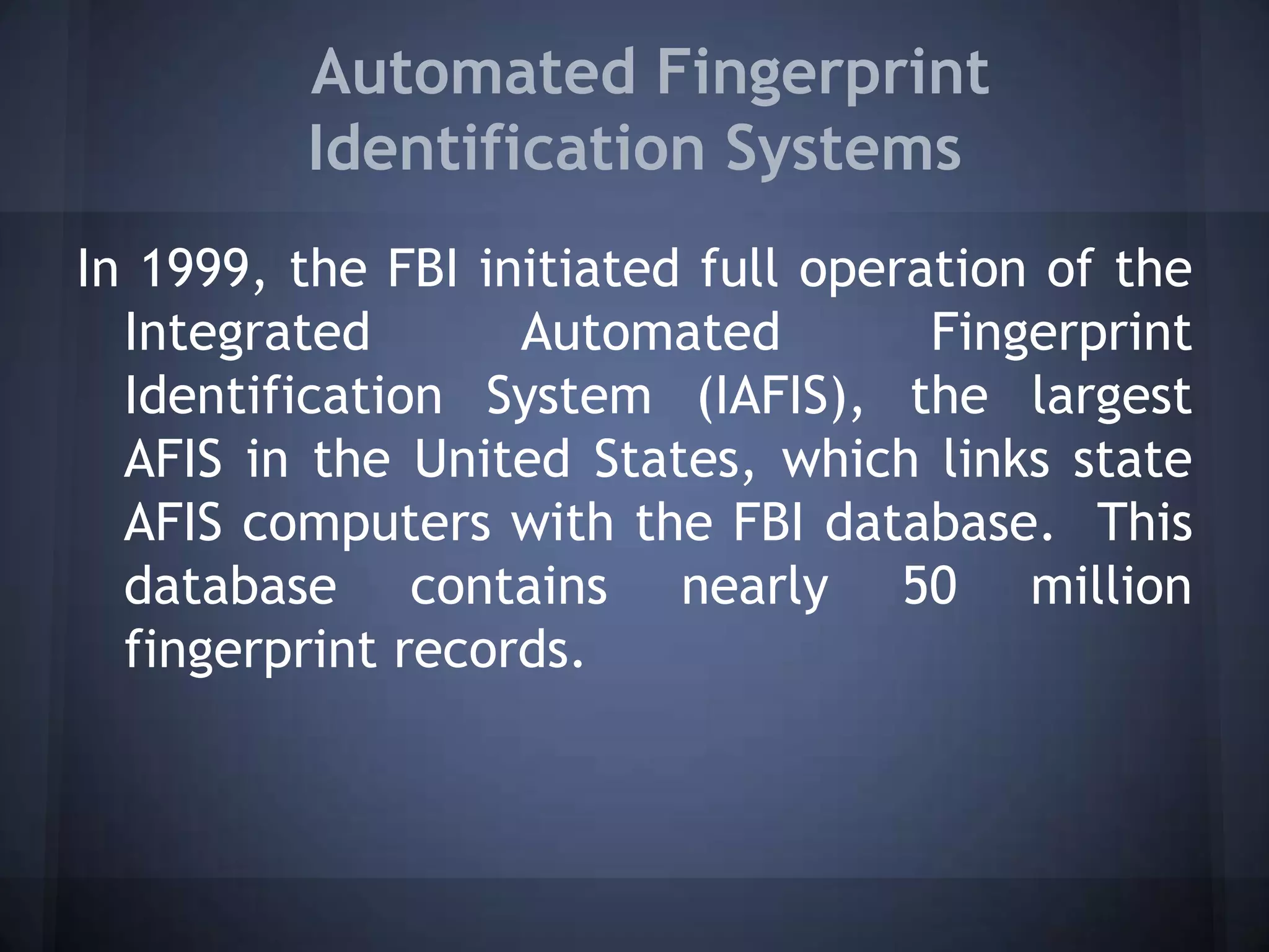 Automated Fingerprint
Identification Systems
In 1999, the FBI initiated full operation of the
Integrated Automated Fingerprint
Identification System (IAFIS), the largest
AFIS in the United States, which links state
AFIS computers with the FBI database. This
database contains nearly 50 million
fingerprint records.
 