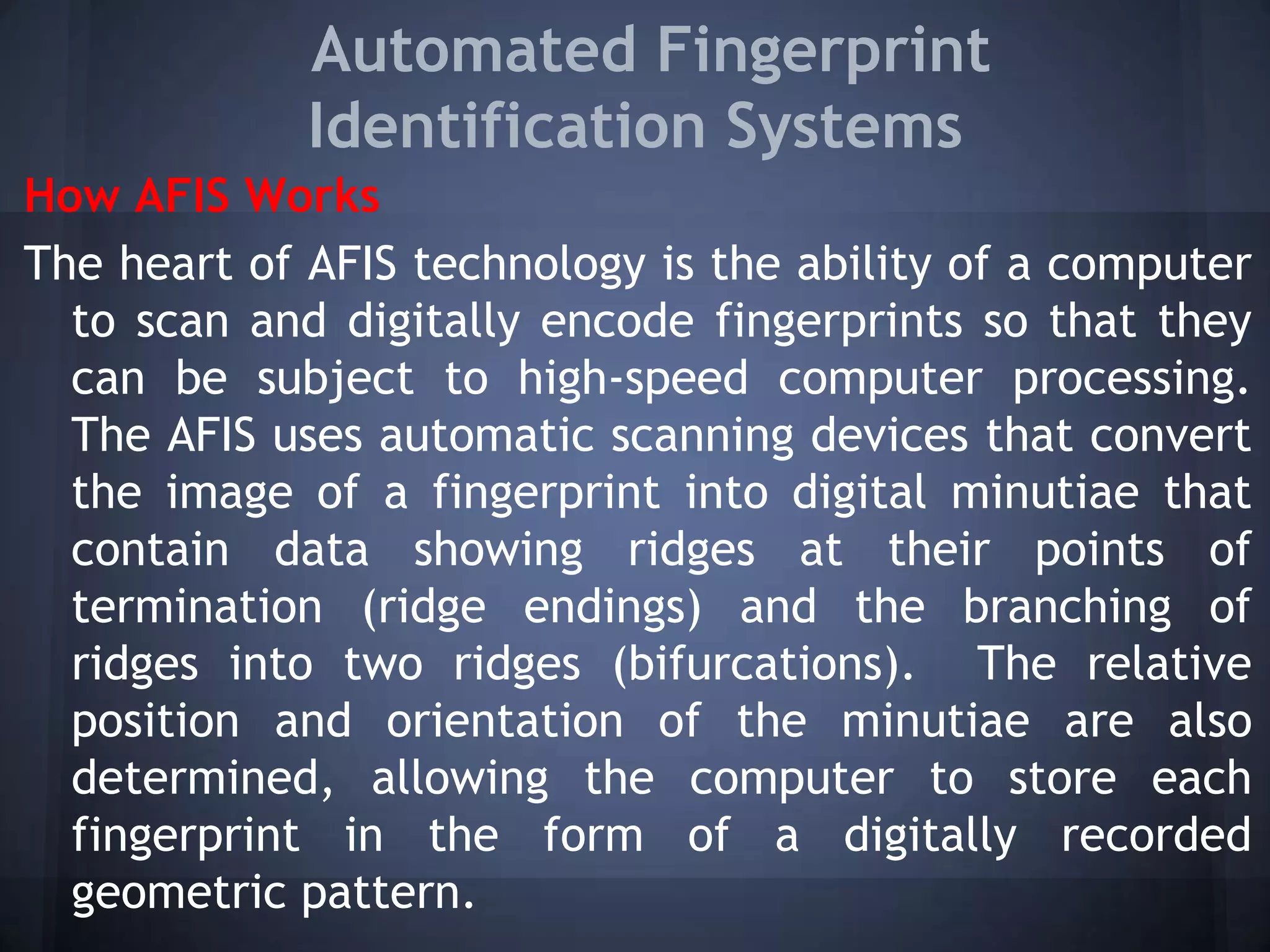 Automated Fingerprint
Identification Systems
How AFIS Works
The heart of AFIS technology is the ability of a computer
to scan and digitally encode fingerprints so that they
can be subject to high-speed computer processing.
The AFIS uses automatic scanning devices that convert
the image of a fingerprint into digital minutiae that
contain data showing ridges at their points of
termination (ridge endings) and the branching of
ridges into two ridges (bifurcations). The relative
position and orientation of the minutiae are also
determined, allowing the computer to store each
fingerprint in the form of a digitally recorded
geometric pattern.
 