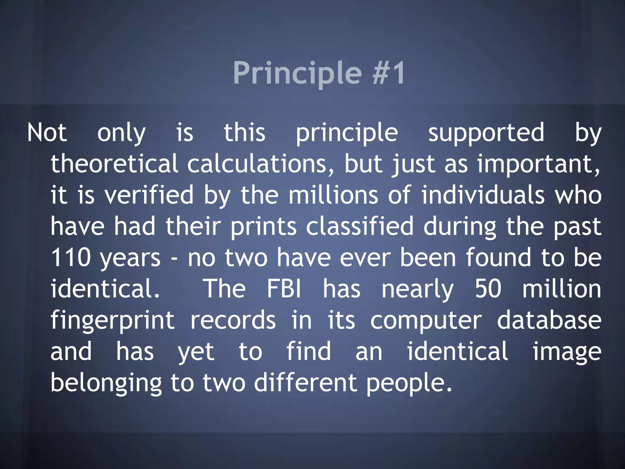 Principle #1
Not only is this principle supported by
theoretical calculations, but just as important,
it is verified by the millions of individuals who
have had their prints classified during the past
110 years - no two have ever been found to be
identical. The FBI has nearly 50 million
fingerprint records in its computer database
and has yet to find an identical image
belonging to two different people.
 