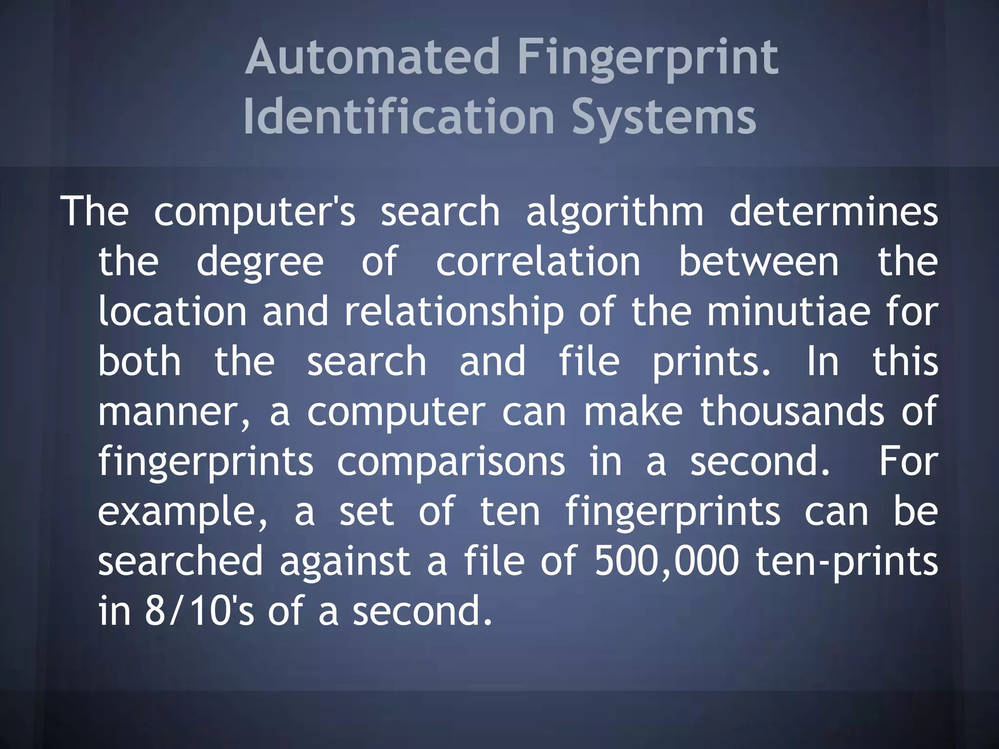 Automated Fingerprint
Identification Systems
The computer's search algorithm determines
the degree of correlation between the
location and relationship of the minutiae for
both the search and file prints. In this
manner, a computer can make thousands of
fingerprints comparisons in a second. For
example, a set of ten fingerprints can be
searched against a file of 500,000 ten-prints
in 8/10's of a second.
 