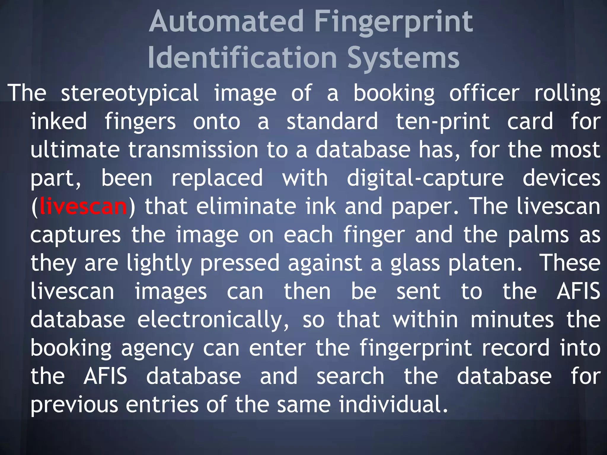 Automated Fingerprint
Identification Systems
The stereotypical image of a booking officer rolling
inked fingers onto a standard ten-print card for
ultimate transmission to a database has, for the most
part, been replaced with digital-capture devices
(livescan) that eliminate ink and paper. The livescan
captures the image on each finger and the palms as
they are lightly pressed against a glass platen. These
livescan images can then be sent to the AFIS
database electronically, so that within minutes the
booking agency can enter the fingerprint record into
the AFIS database and search the database for
previous entries of the same individual.
 