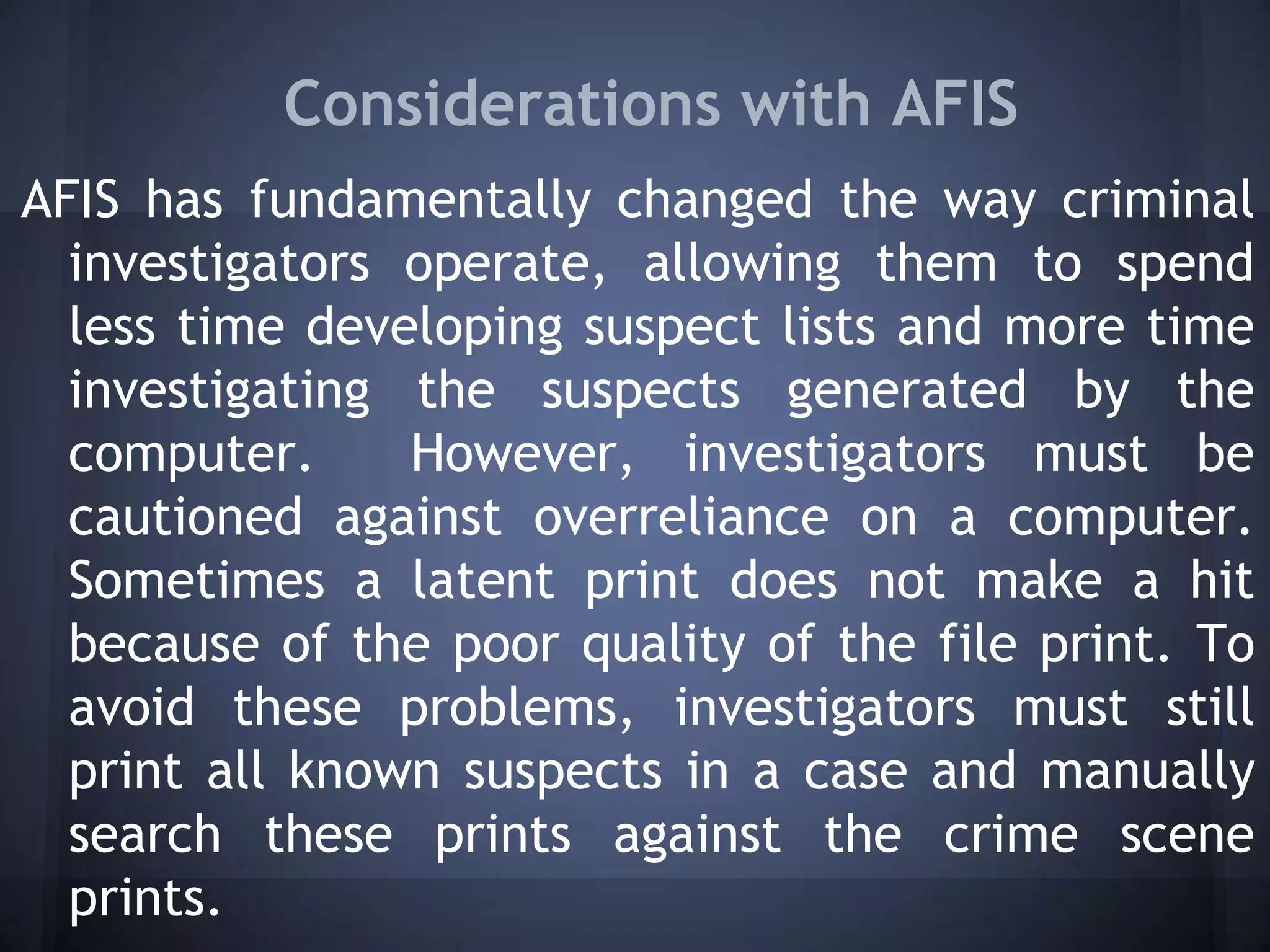 Considerations with AFIS
AFIS has fundamentally changed the way criminal
investigators operate, allowing them to spend
less time developing suspect lists and more time
investigating the suspects generated by the
computer. However, investigators must be
cautioned against overreliance on a computer.
Sometimes a latent print does not make a hit
because of the poor quality of the file print. To
avoid these problems, investigators must still
print all known suspects in a case and manually
search these prints against the crime scene
prints.
 