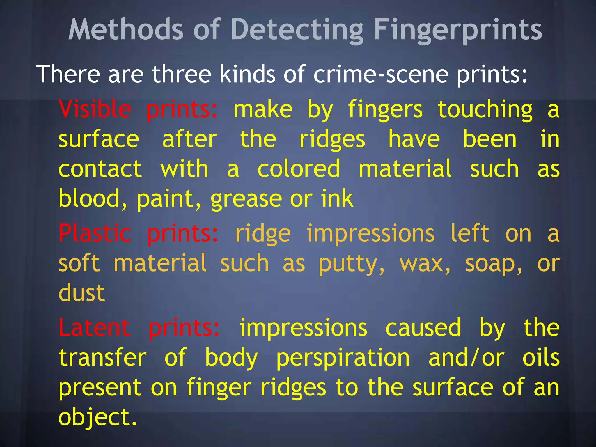 Methods of Detecting Fingerprints
There are three kinds of crime-scene prints:
Visible prints: make by fingers touching a
surface after the ridges have been in
contact with a colored material such as
blood, paint, grease or ink
Plastic prints: ridge impressions left on a
soft material such as putty, wax, soap, or
dust
Latent prints: impressions caused by the
transfer of body perspiration and/or oils
present on finger ridges to the surface of an
object.
 