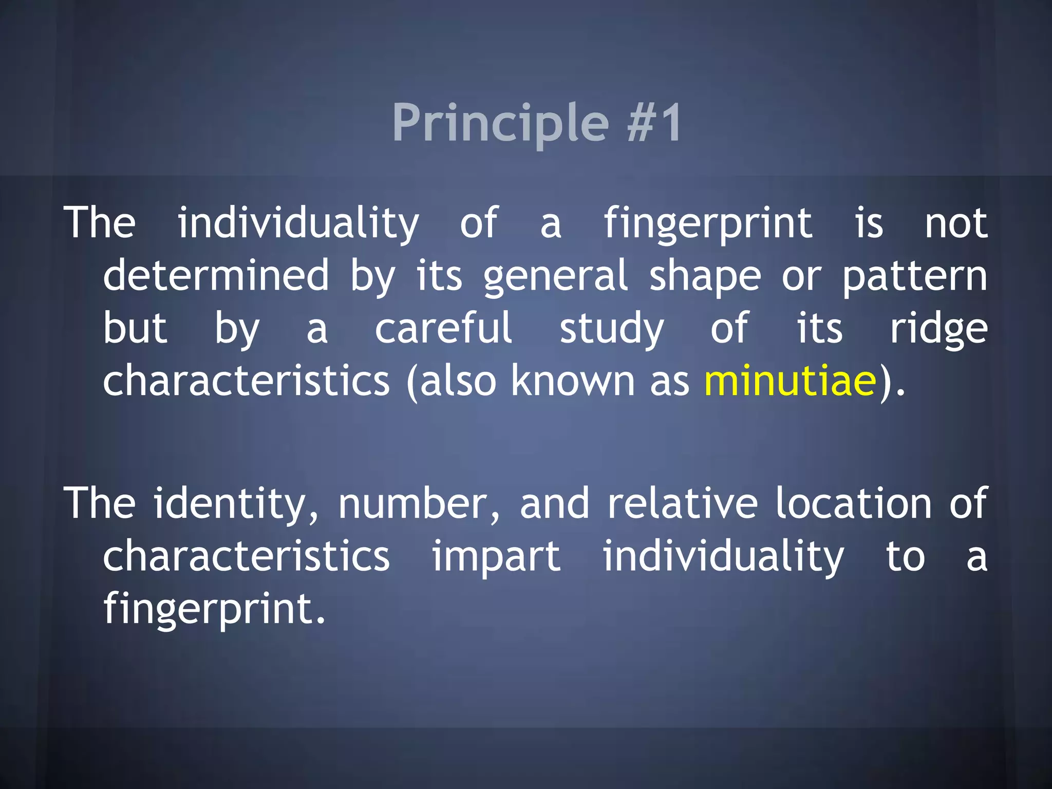 Principle #1
The individuality of a fingerprint is not
determined by its general shape or pattern
but by a careful study of its ridge
characteristics (also known as minutiae).
The identity, number, and relative location of
characteristics impart individuality to a
fingerprint.
 