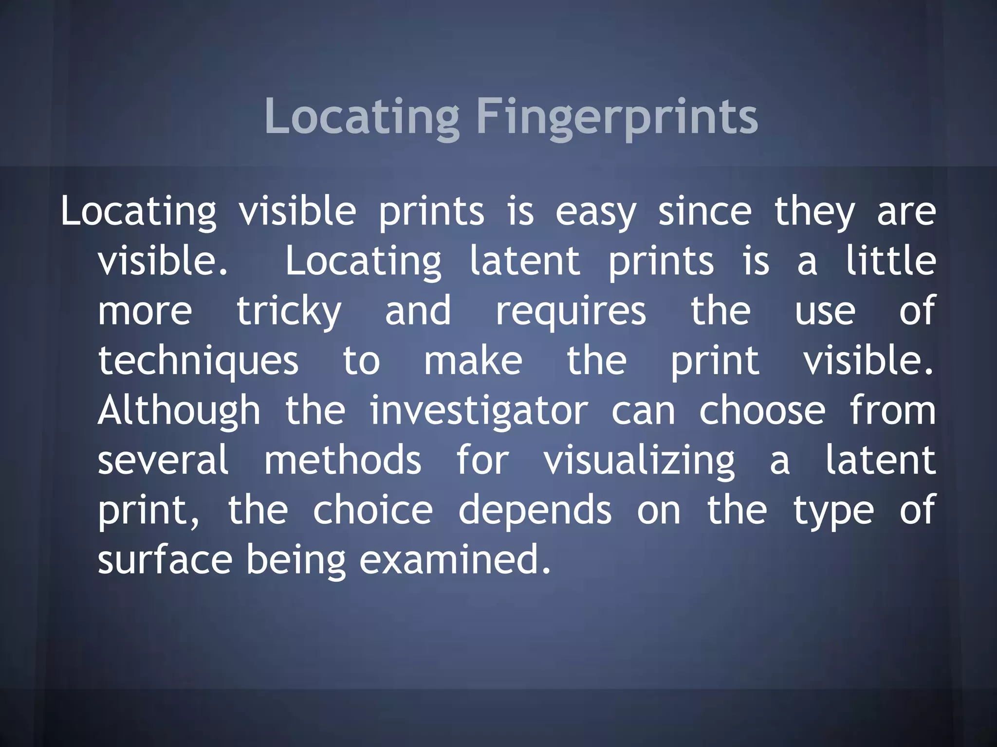 Locating Fingerprints
Locating visible prints is easy since they are
visible. Locating latent prints is a little
more tricky and requires the use of
techniques to make the print visible.
Although the investigator can choose from
several methods for visualizing a latent
print, the choice depends on the type of
surface being examined.
 