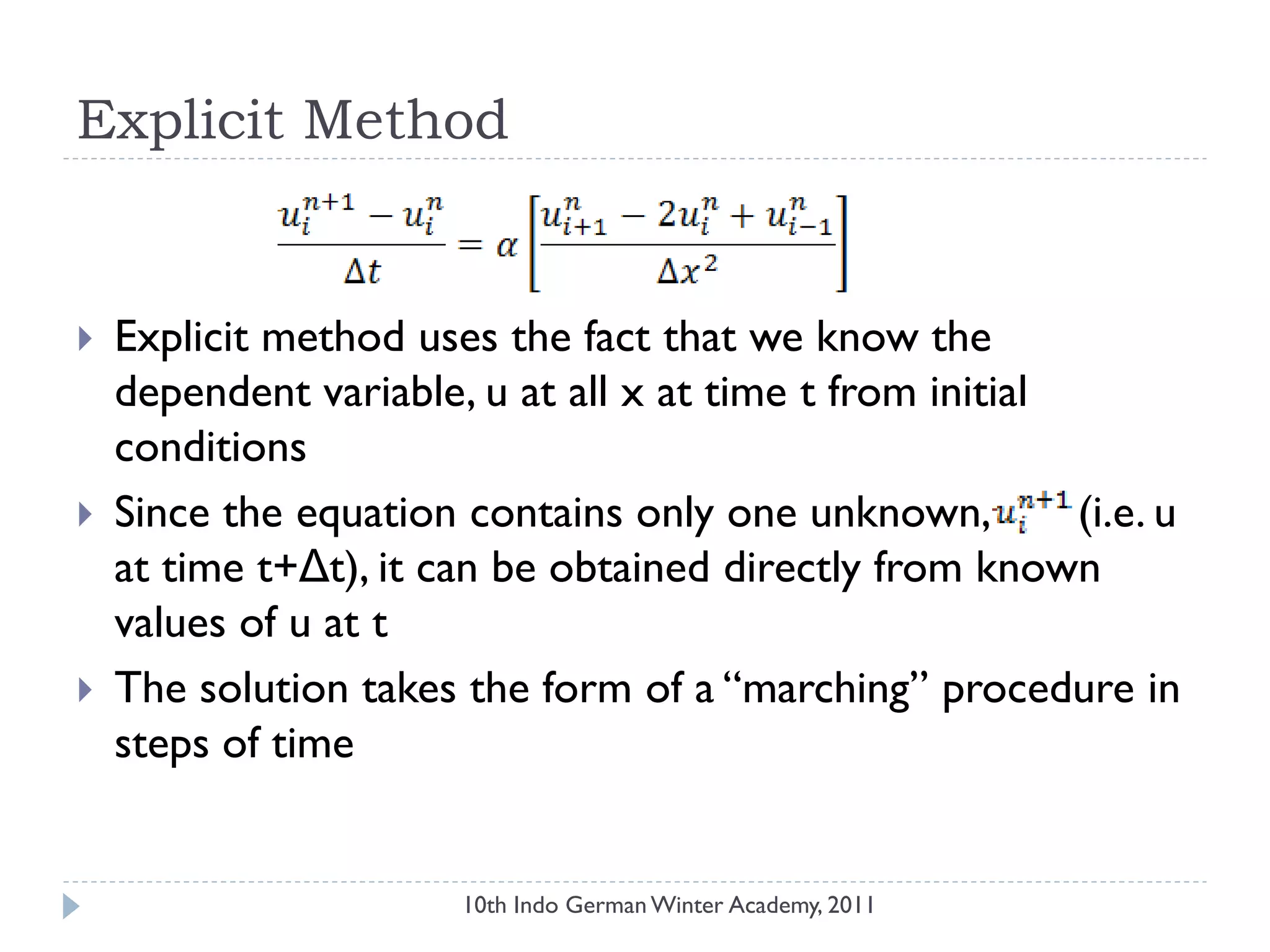 Explicit Method
 Explicit method uses the fact that we know the
dependent variable, u at all x at time t from initial
conditions
 Since the equation contains only one unknown, (i.e. u
at time t+Δt), it can be obtained directly from known
values of u at t
 The solution takes the form of a “marching” procedure in
steps of time
10th Indo German Winter Academy, 2011
 