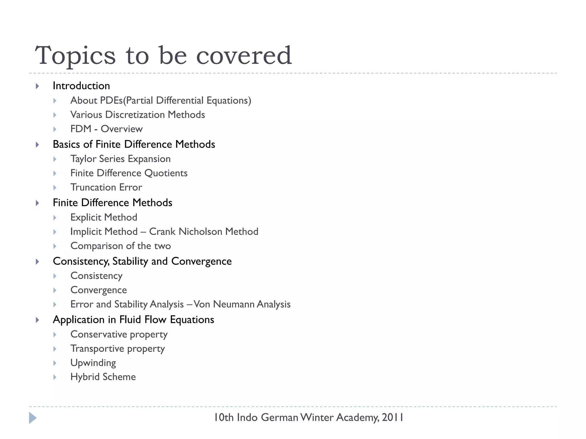 Topics to be covered
 Introduction
 About PDEs(Partial Differential Equations)
 Various Discretization Methods
 FDM - Overview
 Basics of Finite Difference Methods
 Taylor Series Expansion
 Finite Difference Quotients
 Truncation Error
 Finite Difference Methods
 Explicit Method
 Implicit Method – Crank Nicholson Method
 Comparison of the two
 Consistency, Stability and Convergence
 Consistency
 Convergence
 Error and Stability Analysis –Von Neumann Analysis
 Application in Fluid Flow Equations
 Conservative property
 Transportive property
 Upwinding
 Hybrid Scheme
10th Indo German Winter Academy, 2011
 