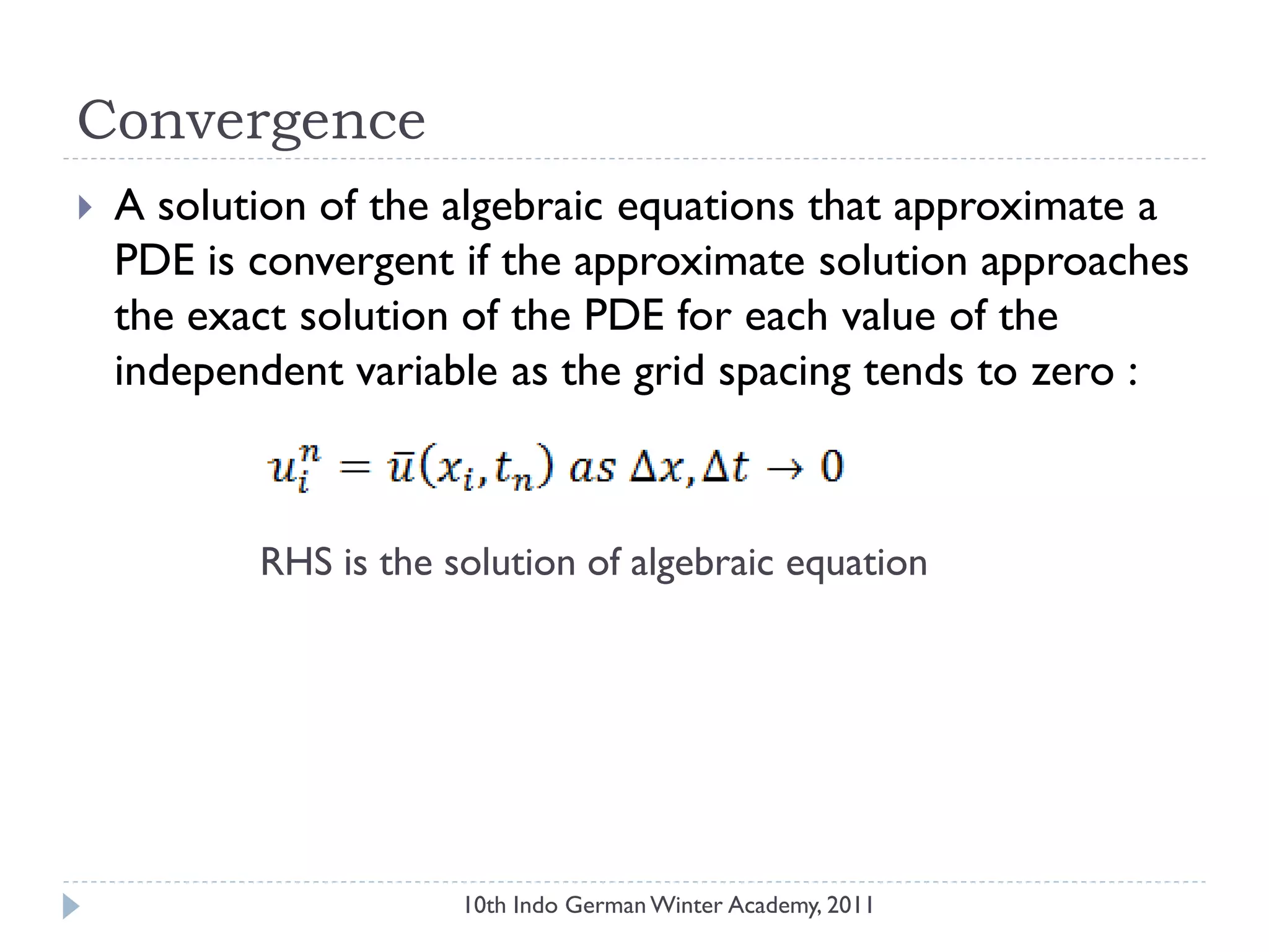 Convergence
 A solution of the algebraic equations that approximate a
PDE is convergent if the approximate solution approaches
the exact solution of the PDE for each value of the
independent variable as the grid spacing tends to zero :
RHS is the solution of algebraic equation
10th Indo German Winter Academy, 2011
 