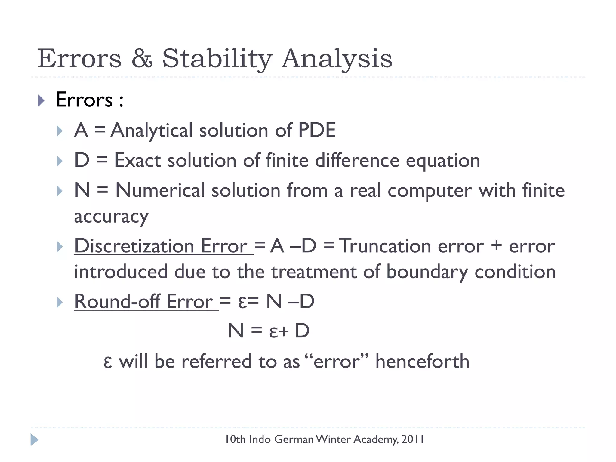 Errors & Stability Analysis
 Errors :
 A = Analytical solution of PDE
 D = Exact solution of finite difference equation
 N = Numerical solution from a real computer with finite
accuracy
 Discretization Error = A –D = Truncation error + error
introduced due to the treatment of boundary condition
 Round-off Error = ε= N –D
N = ε+ D
ε will be referred to as “error” henceforth
10th Indo German Winter Academy, 2011
 