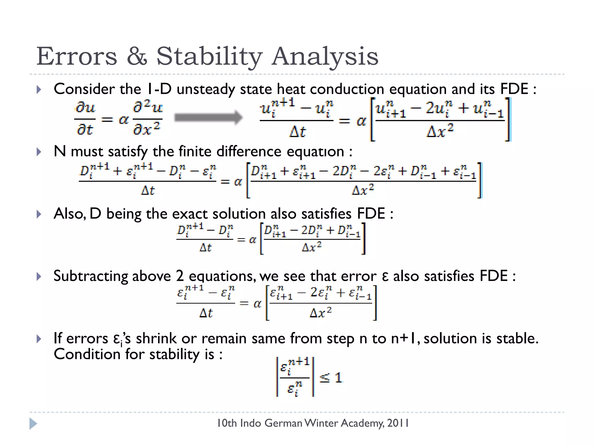 Errors & Stability Analysis
 Consider the 1-D unsteady state heat conduction equation and its FDE :
 N must satisfy the finite difference equation :
 Also, D being the exact solution also satisfies FDE :
 Subtracting above 2 equations, we see that error ε also satisfies FDE :
 If errors εi‟s shrink or remain same from step n to n+1, solution is stable.
Condition for stability is :
10th Indo German Winter Academy, 2011
 