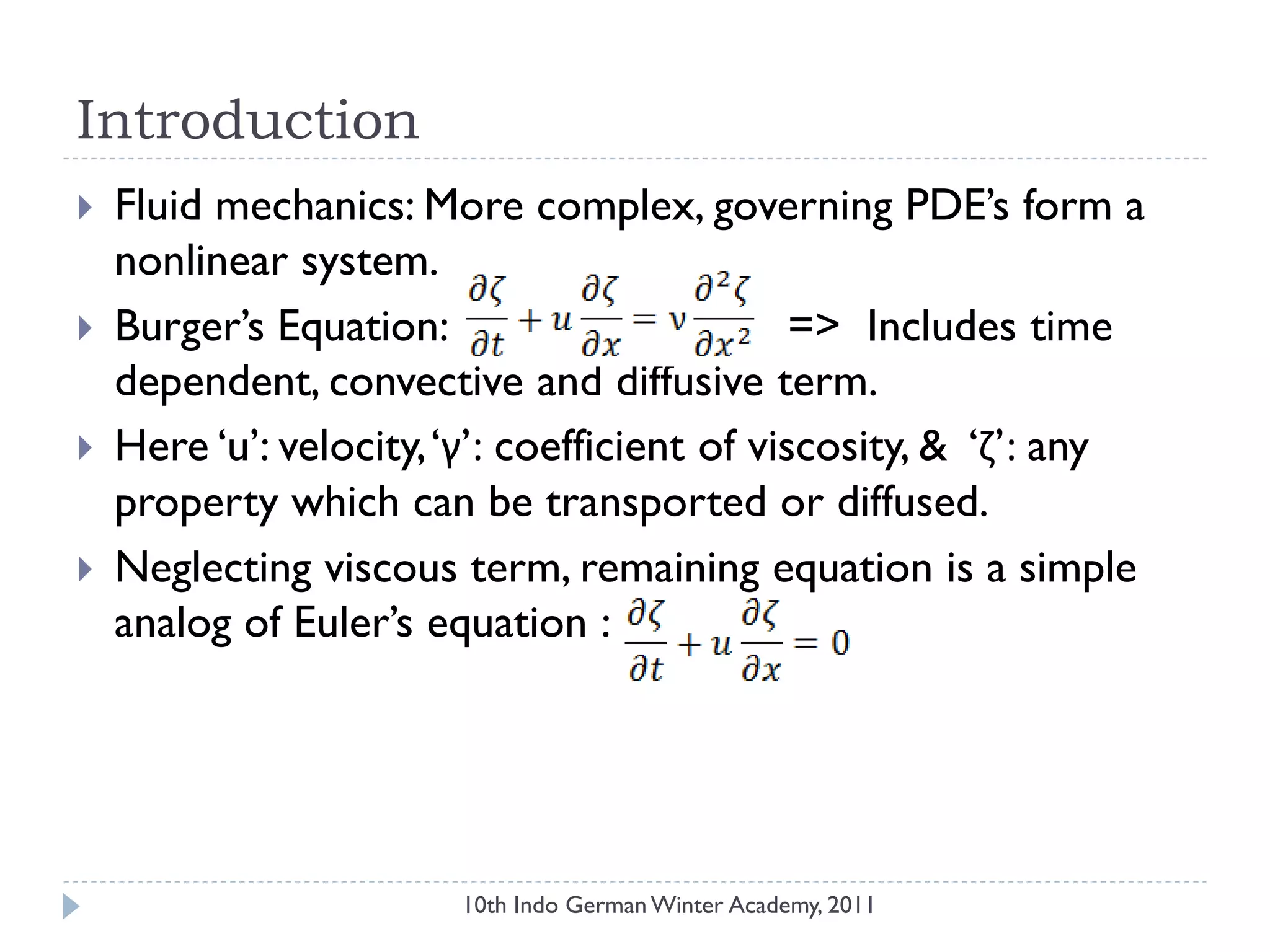 Introduction
 Fluid mechanics: More complex, governing PDE‟s form a
nonlinear system.
 Burger‟s Equation: => Includes time
dependent, convective and diffusive term.
 Here „u‟: velocity,„γ‟: coefficient of viscosity, & „ζ‟: any
property which can be transported or diffused.
 Neglecting viscous term, remaining equation is a simple
analog of Euler‟s equation :
10th Indo German Winter Academy, 2011
 