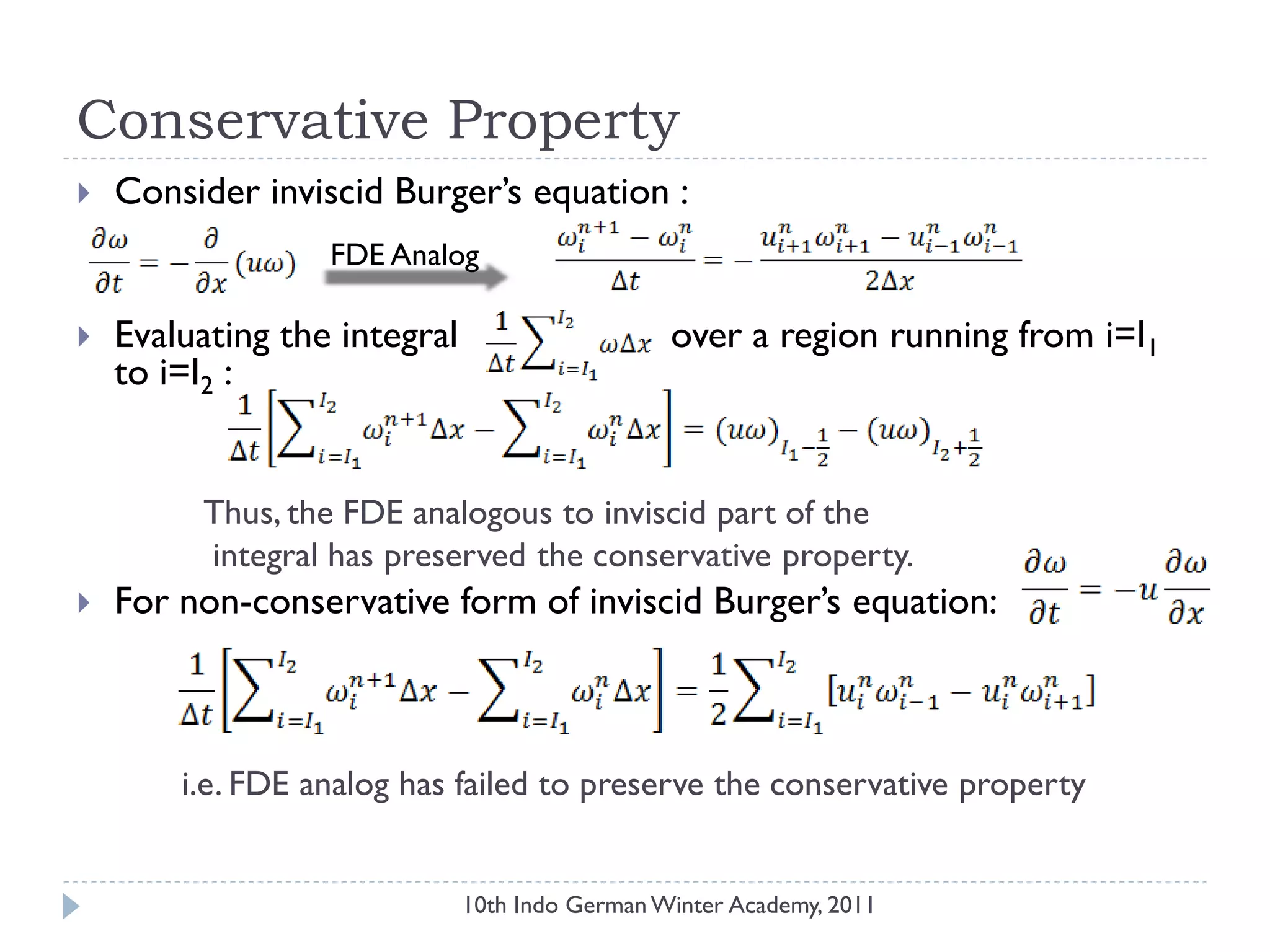 Conservative Property
 Consider inviscid Burger‟s equation :
 Evaluating the integral over a region running from i=I1
to i=I2 :
Thus, the FDE analogous to inviscid part of the
integral has preserved the conservative property.
 For non-conservative form of inviscid Burger‟s equation:
i.e. FDE analog has failed to preserve the conservative property
FDE Analog
10th Indo German Winter Academy, 2011
 