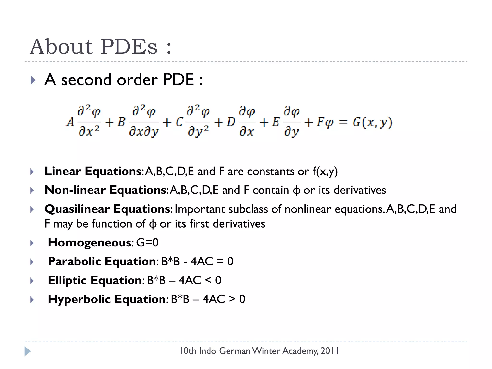 About PDEs :
 A second order PDE :
 Linear Equations:A,B,C,D,E and F are constants or f(x,y)
 Non-linear Equations:A,B,C,D,E and F contain φ or its derivatives
 Quasilinear Equations: Important subclass of nonlinear equations.A,B,C,D,E and
F may be function of φ or its first derivatives
 Homogeneous: G=0
 Parabolic Equation: B*B - 4AC = 0
 Elliptic Equation: B*B – 4AC < 0
 Hyperbolic Equation: B*B – 4AC > 0
10th Indo German Winter Academy, 2011
 