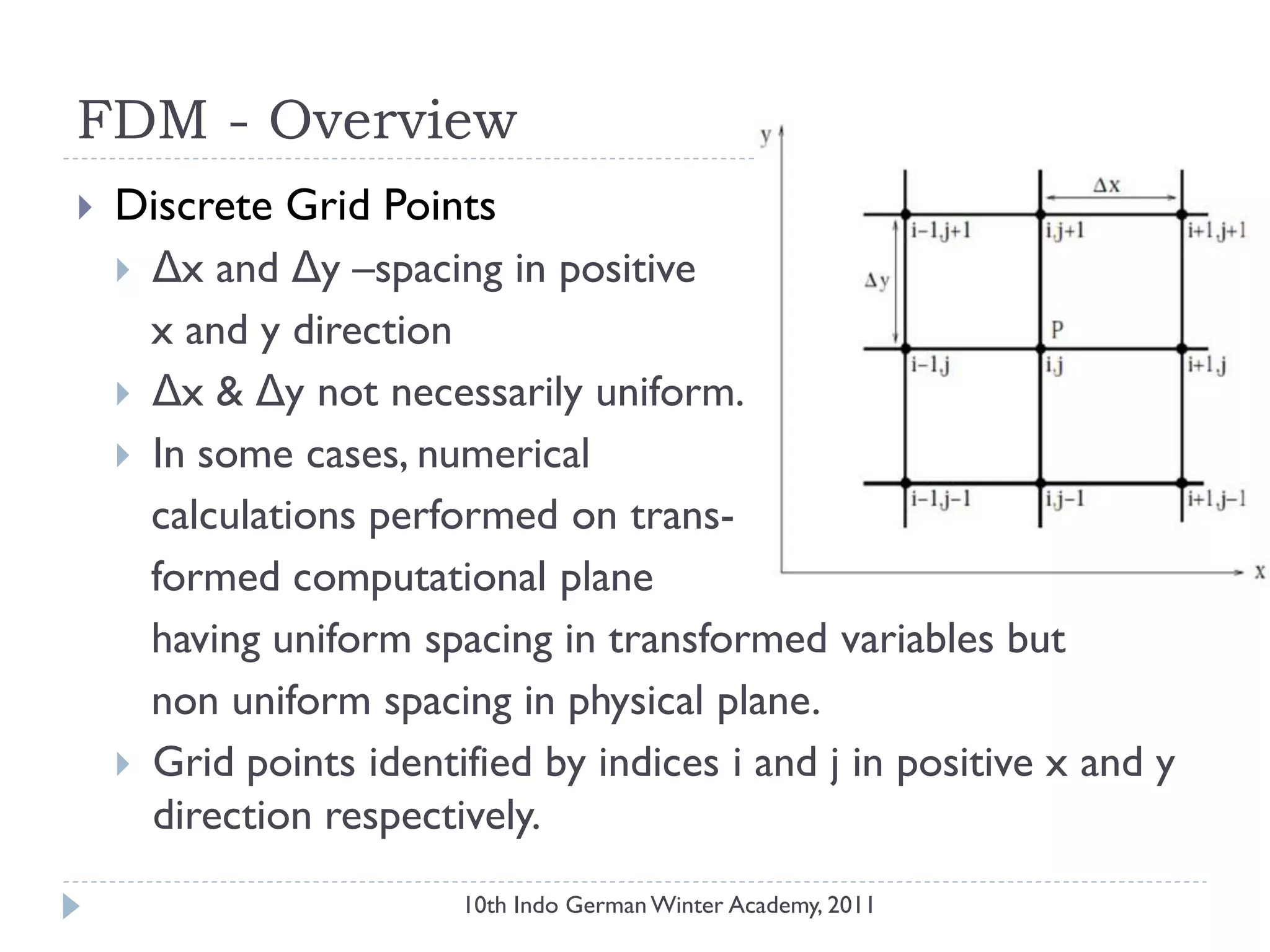 FDM - Overview
 Discrete Grid Points
 Δx and Δy –spacing in positive
x and y direction
 Δx & Δy not necessarily uniform.
 In some cases, numerical
calculations performed on trans-
formed computational plane
having uniform spacing in transformed variables but
non uniform spacing in physical plane.
 Grid points identified by indices i and j in positive x and y
direction respectively.
10th Indo German Winter Academy, 2011
 