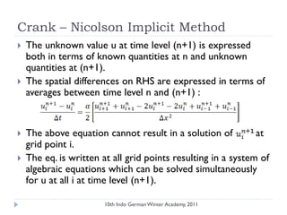 Crank – Nicolson Implicit Method
 The unknown value u at time level (n+1) is expressed
both in terms of known quantities at n and unknown
quantities at (n+1).
 The spatial differences on RHS are expressed in terms of
averages between time level n and (n+1) :
 The above equation cannot result in a solution of at
grid point i.
 The eq. is written at all grid points resulting in a system of
algebraic equations which can be solved simultaneously
for u at all i at time level (n+1).
10th Indo German Winter Academy, 2011
 