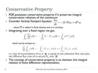 Conservative Property
 FDE possesses conservative property if it preserves integral
conservation relations of the continuum
 Consider VorticityTransport Equation:
where is nabla,V is fluid velocity and ω is vorticity.
 Integrating over a fixed region we get,
which can be written as :
i.e. rate of accumulation of ω in is equal to net advective flux rate plus
net diffusive flux rate of ω across Ao into
 The concept of conservative property is to maintain this integral
relation in finite difference representation.
10th Indo German Winter Academy, 2011
 