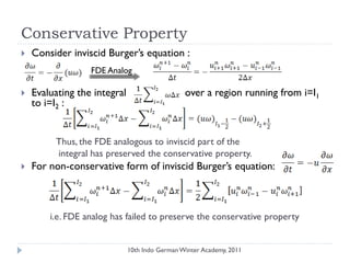Conservative Property
 Consider inviscid Burger‟s equation :
 Evaluating the integral over a region running from i=I1
to i=I2 :
Thus, the FDE analogous to inviscid part of the
integral has preserved the conservative property.
 For non-conservative form of inviscid Burger‟s equation:
i.e. FDE analog has failed to preserve the conservative property
FDE Analog
10th Indo German Winter Academy, 2011
 