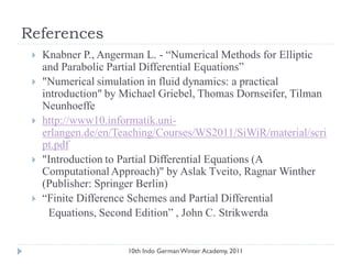 References
 Knabner P., Angerman L. - “Numerical Methods for Elliptic
and Parabolic Partial Differential Equations”
 "Numerical simulation in fluid dynamics: a practical
introduction" by Michael Griebel, Thomas Dornseifer, Tilman
Neunhoeffe
 http://www10.informatik.uni-
erlangen.de/en/Teaching/Courses/WS2011/SiWiR/material/scri
pt.pdf
 "Introduction to Partial Differential Equations (A
ComputationalApproach)" by Aslak Tveito, Ragnar Winther
(Publisher: Springer Berlin)
 “Finite Difference Schemes and Partial Differential
Equations, Second Edition” , John C. Strikwerda
10th Indo German Winter Academy, 2011
 