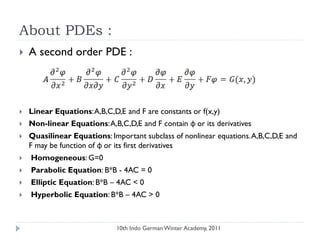About PDEs :
 A second order PDE :
 Linear Equations:A,B,C,D,E and F are constants or f(x,y)
 Non-linear Equations:A,B,C,D,E and F contain φ or its derivatives
 Quasilinear Equations: Important subclass of nonlinear equations.A,B,C,D,E and
F may be function of φ or its first derivatives
 Homogeneous: G=0
 Parabolic Equation: B*B - 4AC = 0
 Elliptic Equation: B*B – 4AC < 0
 Hyperbolic Equation: B*B – 4AC > 0
10th Indo German Winter Academy, 2011
 