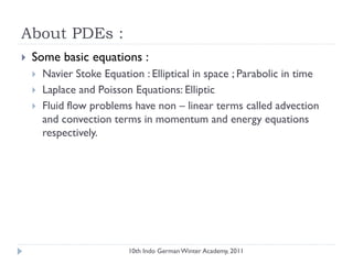 About PDEs :
 Some basic equations :
 Navier Stoke Equation : Elliptical in space ; Parabolic in time
 Laplace and Poisson Equations: Elliptic
 Fluid flow problems have non – linear terms called advection
and convection terms in momentum and energy equations
respectively.
10th Indo German Winter Academy, 2011
 