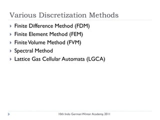 Various Discretization Methods
 Finite Difference Method (FDM)
 Finite Element Method (FEM)
 FiniteVolume Method (FVM)
 Spectral Method
 Lattice Gas Cellular Automata (LGCA)
10th Indo German Winter Academy, 2011
 