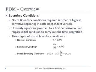 FDM - Overview
 Boundary Conditions
 No. of Boundary conditions required is order of highest
derivative appearing in each independent variable
 Unsteady equations governed by a first derivative in time
require initial condition to carry out the time integration
 Three types of spatial boundary conditions:
 Dirchlet Condition
 Neumann Condition
 Mixed Boundary Condition
10th Indo German Winter Academy, 2011
 