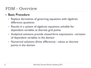 FDM - Overview
 Basic Procedure
 Replace derivatives of governing equations with algebraic
difference quotients
 Results in a system of algebraic equations solvable for
dependent variables at discrete grid points
 Analytical solutions provide closed-form expressions –variation
of dependent variables in the domain
 Numerical solutions (finite difference) - values at discrete
points in the domain
10th Indo German Winter Academy, 2011
 