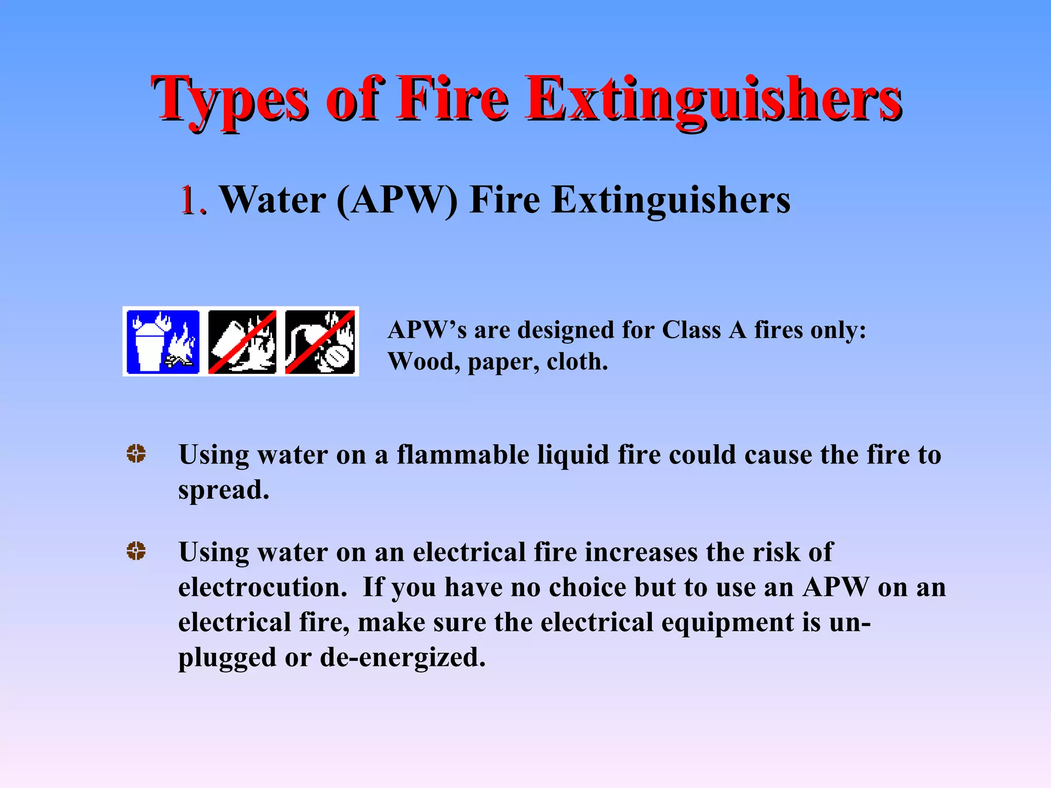 Types of Fire Extinguishers
 1. Water (APW) Fire Extinguishers


                 APW’s are designed for Class A fires only:
                 Wood, paper, cloth.


 Using water on a flammable liquid fire could cause the fire to
 spread.

 Using water on an electrical fire increases the risk of
 electrocution. If you have no choice but to use an APW on an
 electrical fire, make sure the electrical equipment is un-
 plugged or de-energized.
 