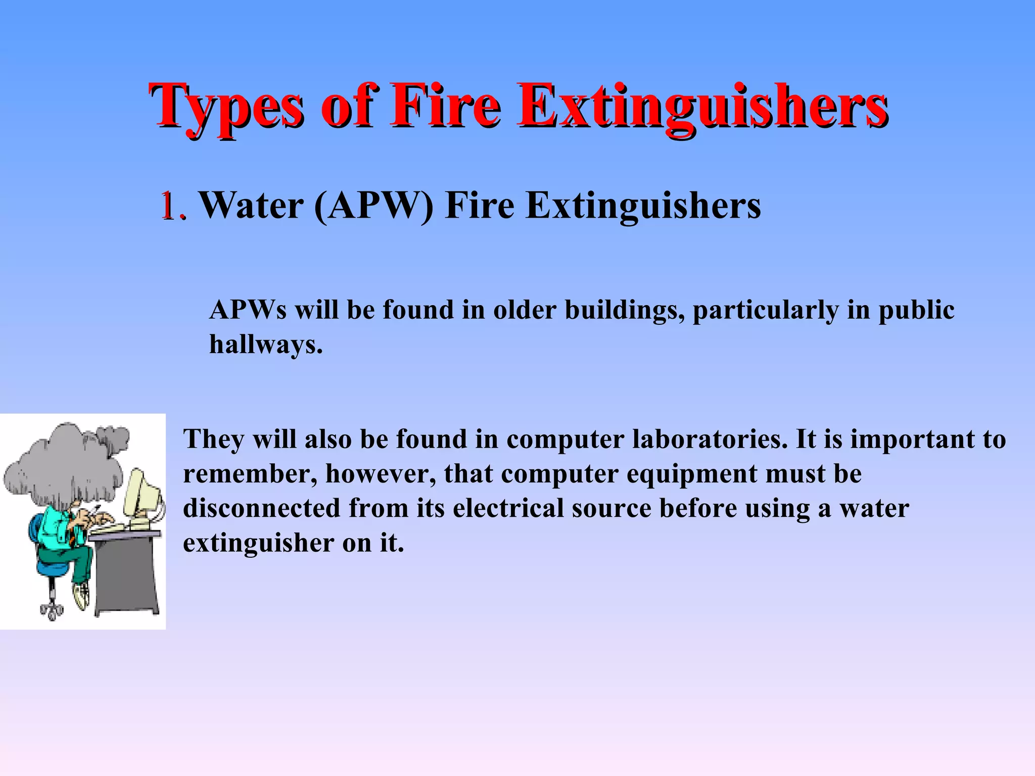 Types of Fire Extinguishers
1. Water (APW) Fire Extinguishers

   APWs will be found in older buildings, particularly in public
   hallways.


 They will also be found in computer laboratories. It is important to
 remember, however, that computer equipment must be
 disconnected from its electrical source before using a water
 extinguisher on it.
 