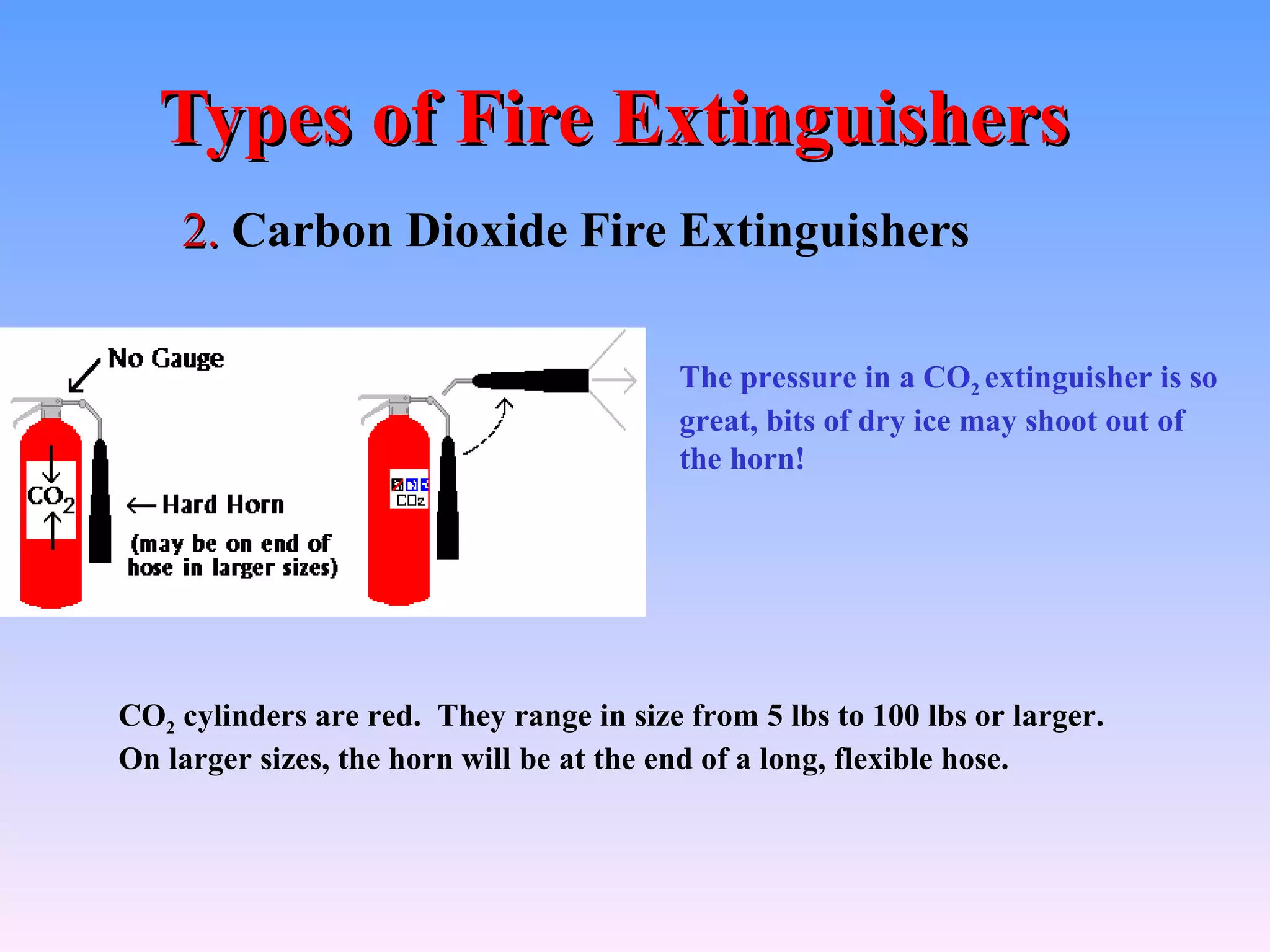 Types of Fire Extinguishers
    2. Carbon Dioxide Fire Extinguishers

                                          The pressure in a CO2 extinguisher is so
                                          great, bits of dry ice may shoot out of
                                          the horn!




CO2 cylinders are red. They range in size from 5 lbs to 100 lbs or larger.
On larger sizes, the horn will be at the end of a long, flexible hose.
 