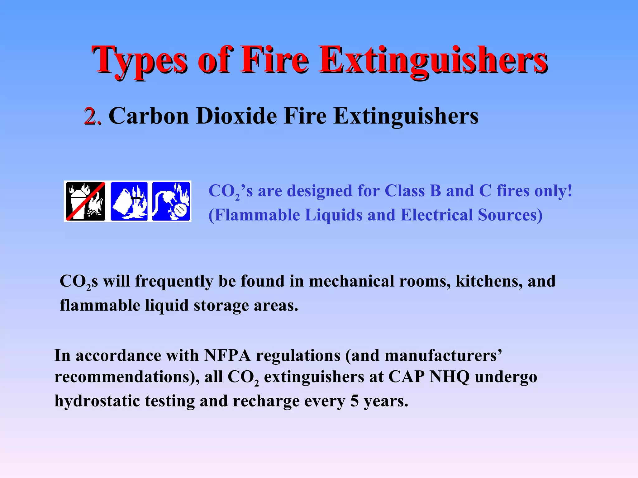Types of Fire Extinguishers
   2. Carbon Dioxide Fire Extinguishers

                   CO2’s are designed for Class B and C fires only!
                   (Flammable Liquids and Electrical Sources)


CO2s will frequently be found in mechanical rooms, kitchens, and
flammable liquid storage areas.

In accordance with NFPA regulations (and manufacturers’
recommendations), all CO2 extinguishers at CAP NHQ undergo
hydrostatic testing and recharge every 5 years.
 