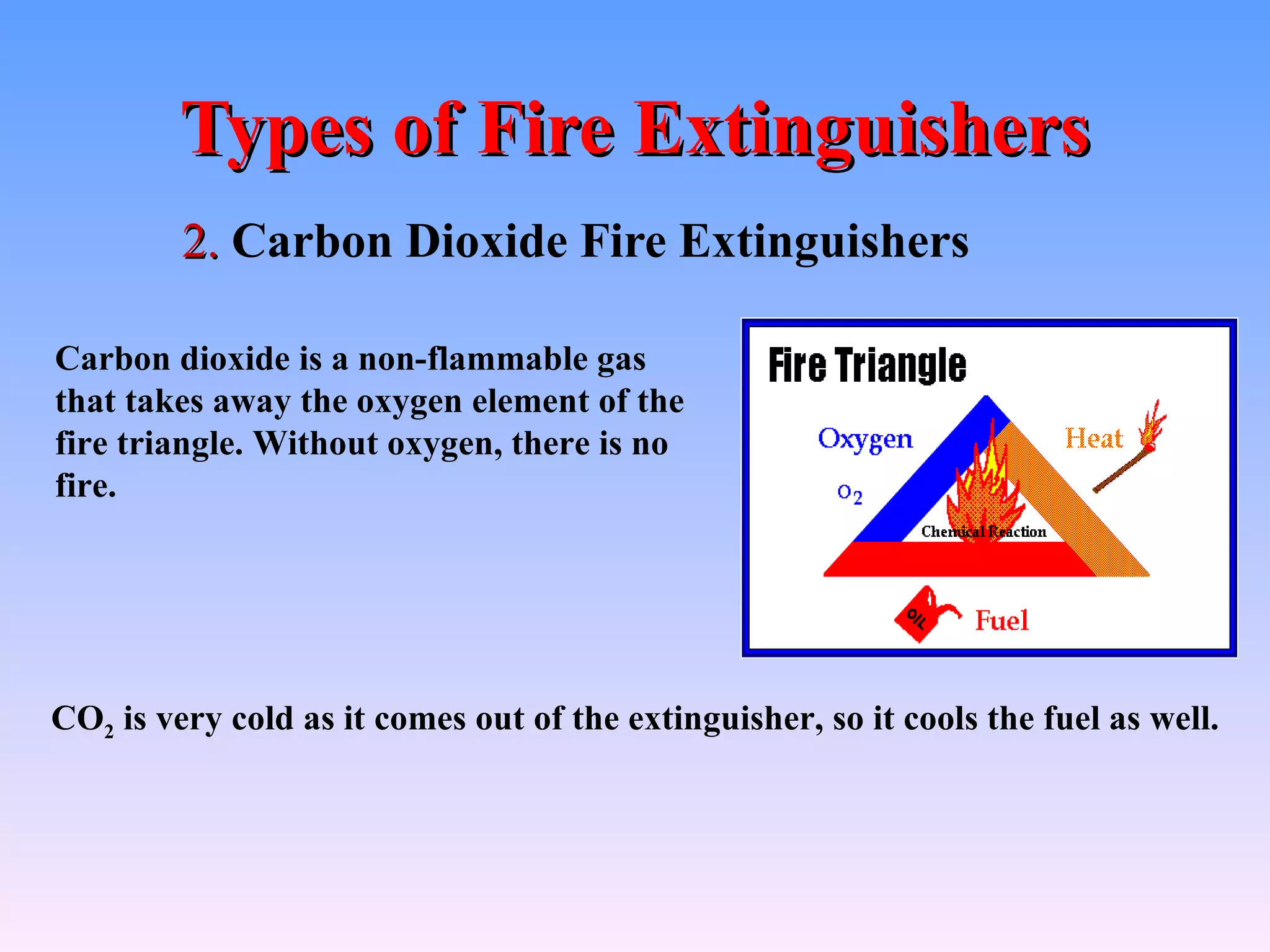 Types of Fire Extinguishers
         2. Carbon Dioxide Fire Extinguishers

Carbon dioxide is a non-flammable gas
that takes away the oxygen element of the
fire triangle. Without oxygen, there is no
fire.




CO2 is very cold as it comes out of the extinguisher, so it cools the fuel as well.
 