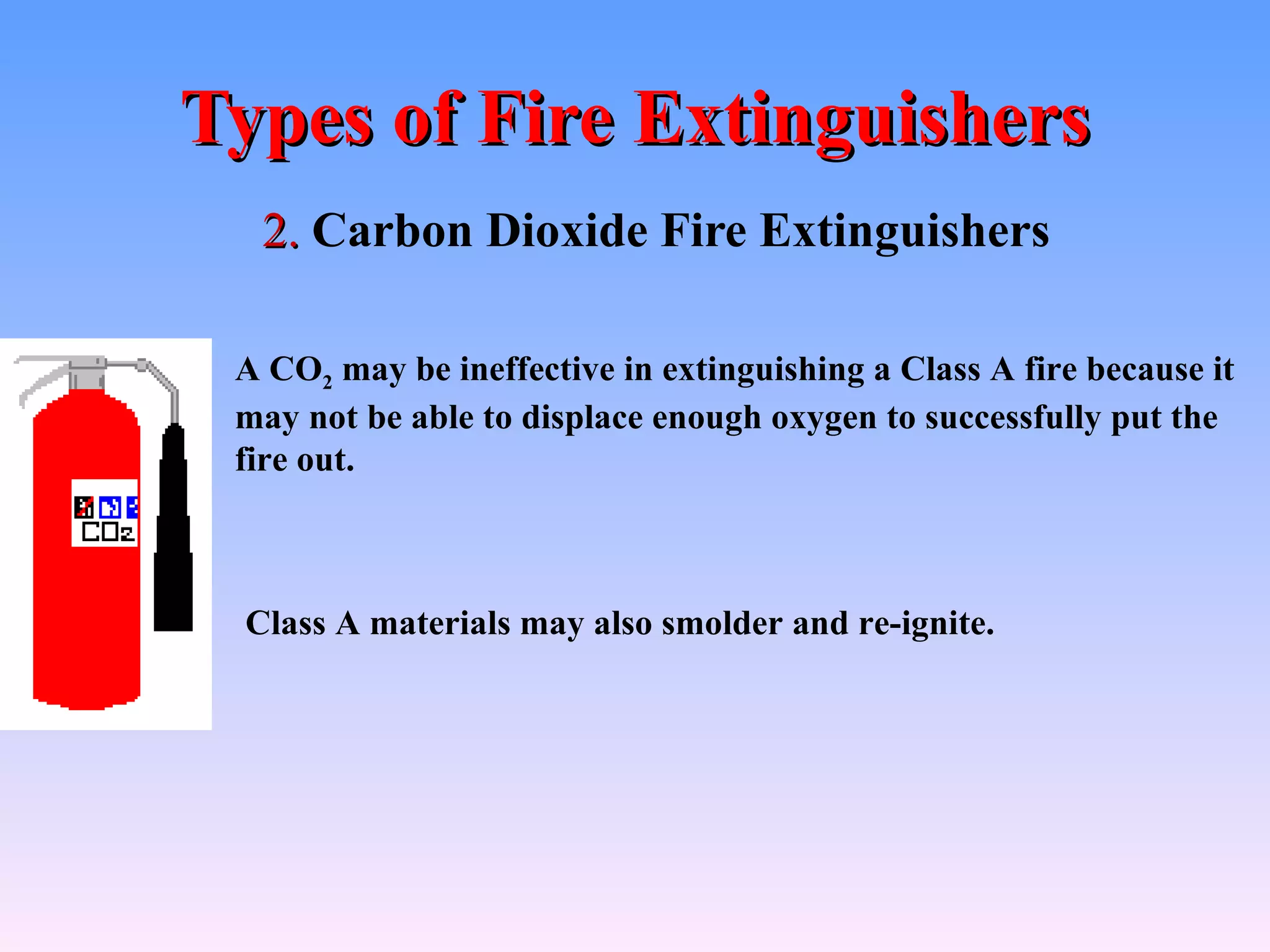 Types of Fire Extinguishers
  2. Carbon Dioxide Fire Extinguishers

 A CO2 may be ineffective in extinguishing a Class A fire because it
 may not be able to displace enough oxygen to successfully put the
 fire out.



 Class A materials may also smolder and re-ignite.
 