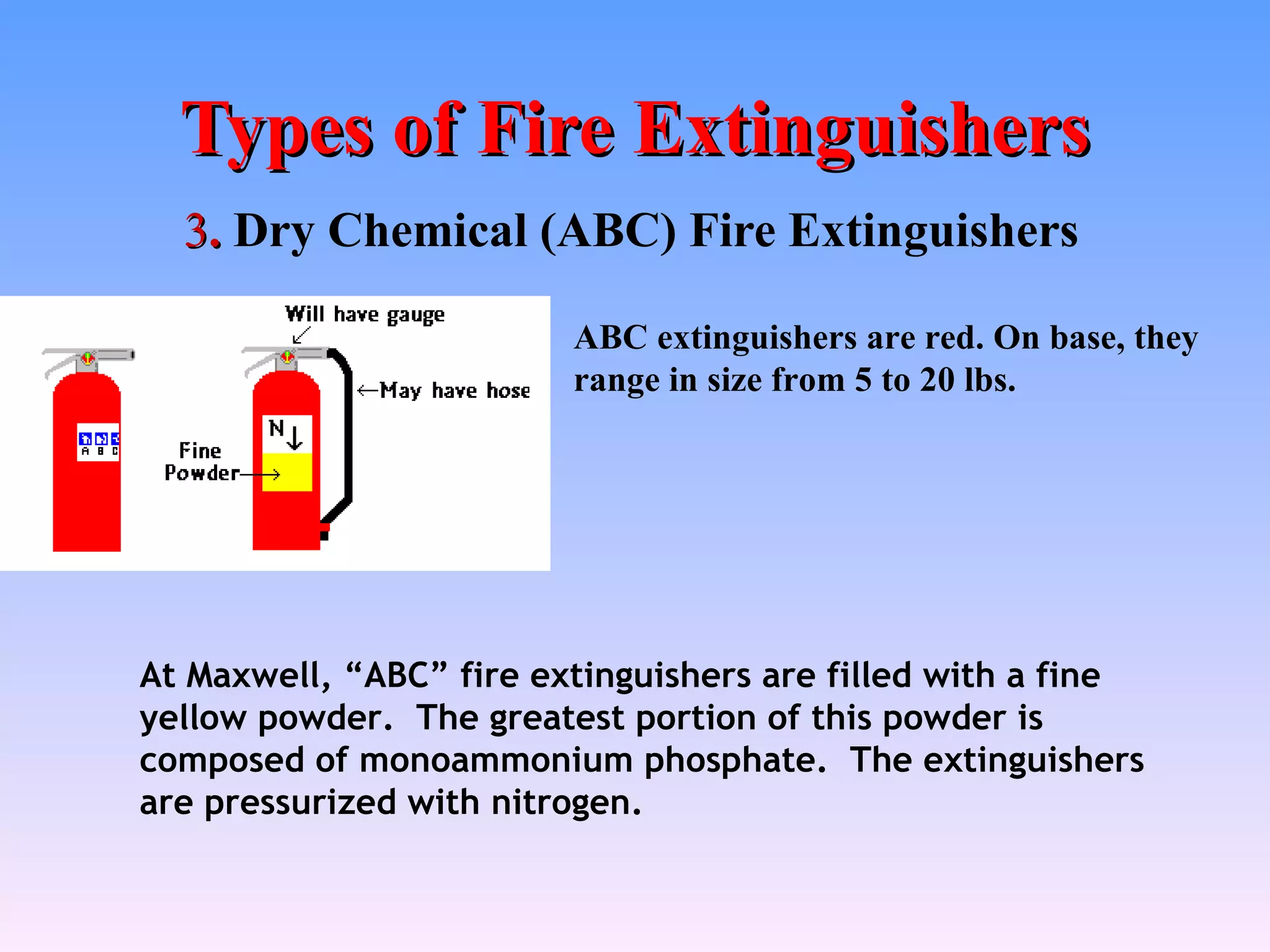 Types of Fire Extinguishers
  3. Dry Chemical (ABC) Fire Extinguishers

                         ABC extinguishers are red. On base, they
                         range in size from 5 to 20 lbs.




At Maxwell, “ABC” fire extinguishers are filled with a fine
yellow powder. The greatest portion of this powder is
composed of monoammonium phosphate. The extinguishers
are pressurized with nitrogen.
 