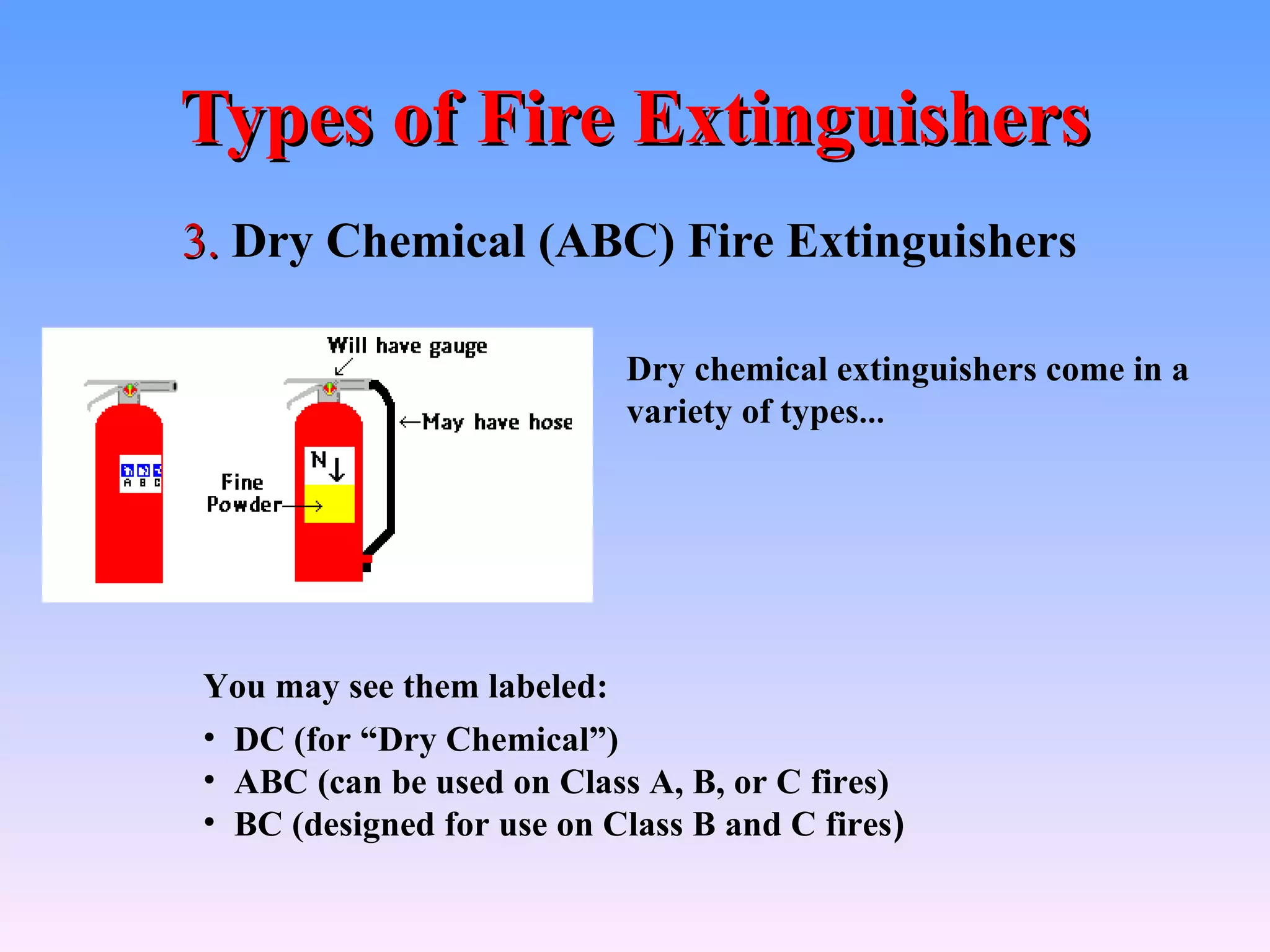 Types of Fire Extinguishers
3. Dry Chemical (ABC) Fire Extinguishers

                           Dry chemical extinguishers come in a
                           variety of types…




You may see them labeled:
• DC (for “Dry Chemical”)
• ABC (can be used on Class A, B, or C fires)
• BC (designed for use on Class B and C fires)
 