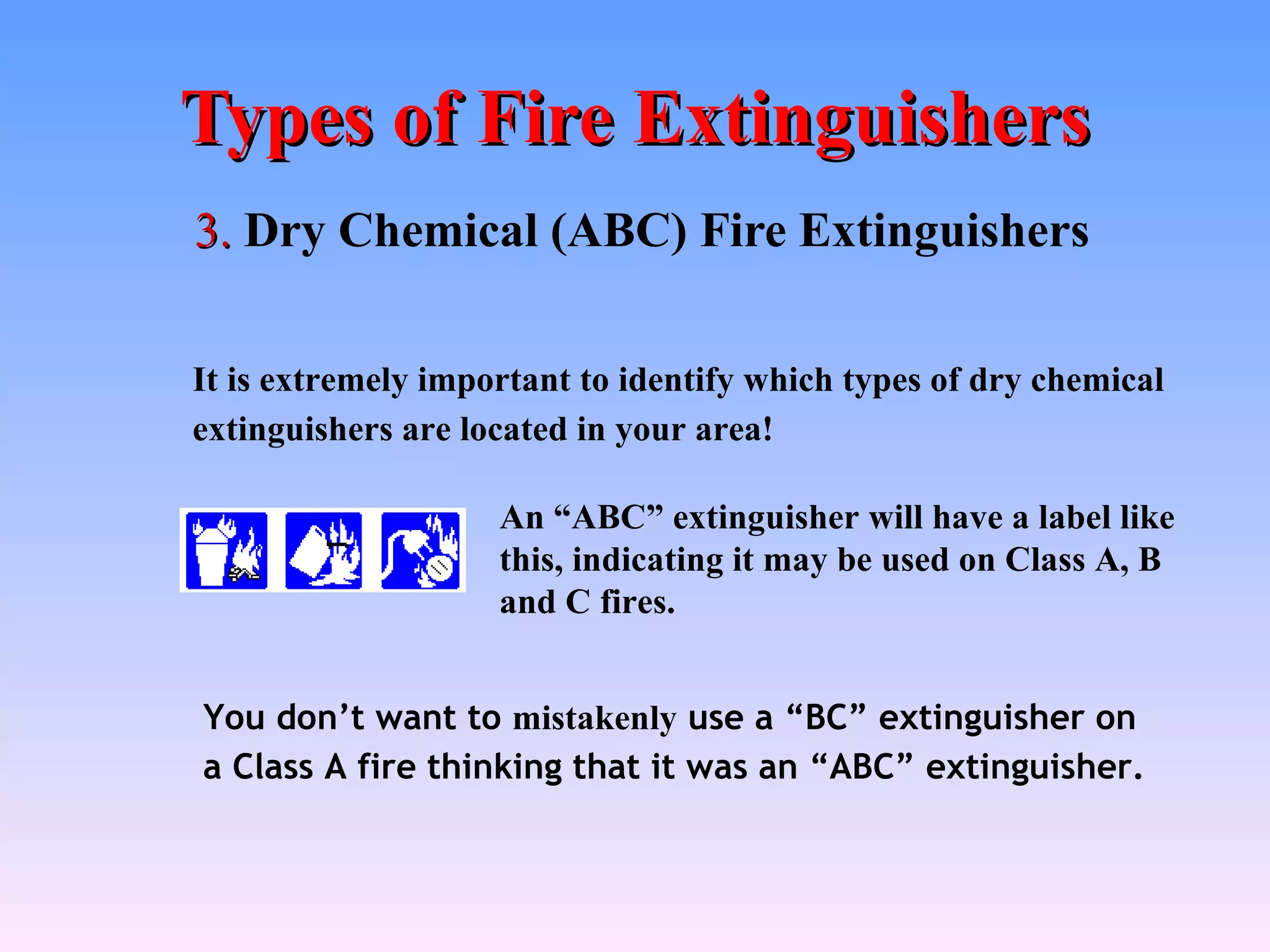 Types of Fire Extinguishers
3. Dry Chemical (ABC) Fire Extinguishers

It is extremely important to identify which types of dry chemical
extinguishers are located in your area!

                    An “ABC” extinguisher will have a label like
                    this, indicating it may be used on Class A, B
                    and C fires.


You don’t want to mistakenly use a “BC” extinguisher on
a Class A fire thinking that it was an “ABC” extinguisher.
 