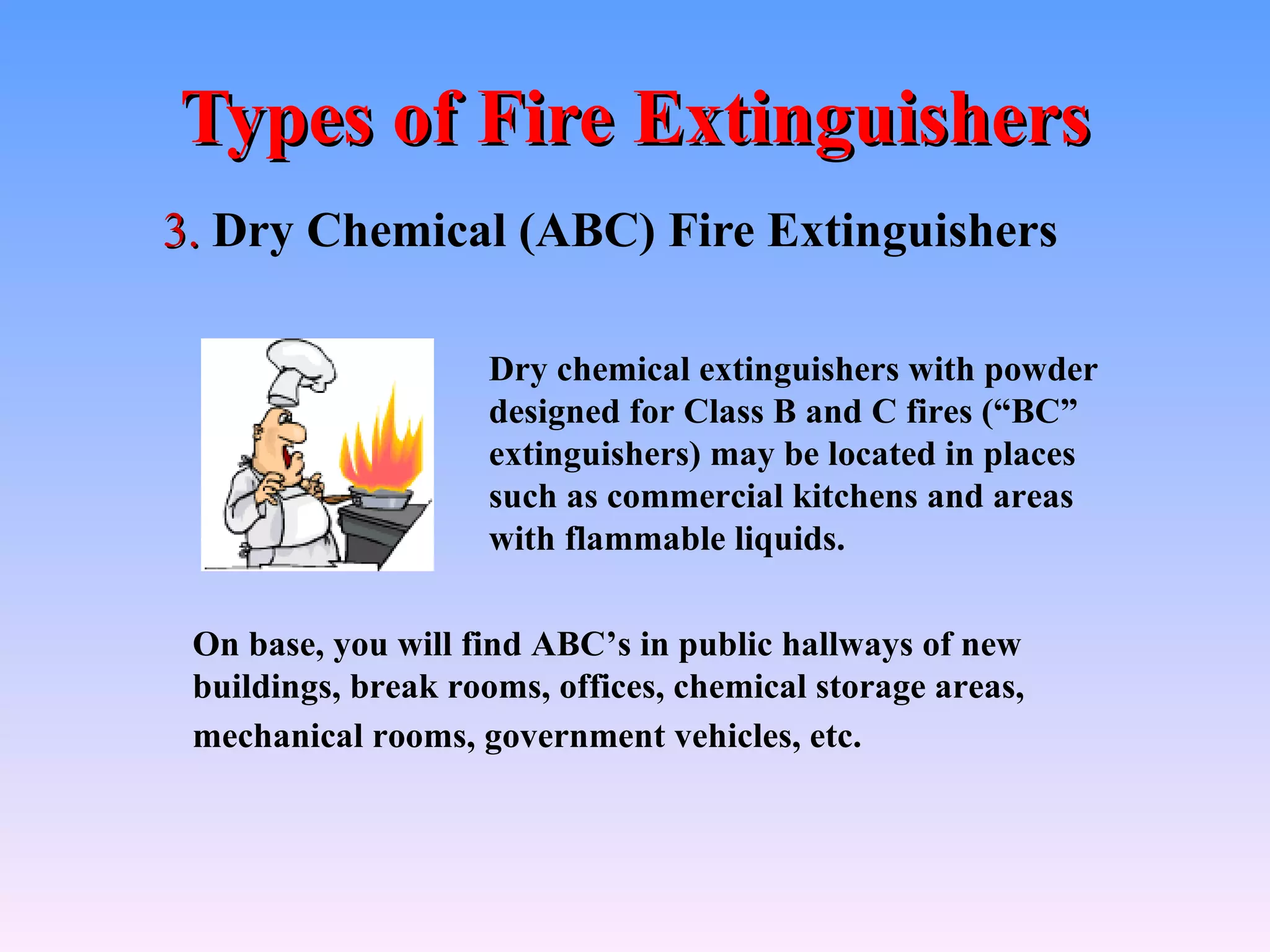 Types of Fire Extinguishers
3. Dry Chemical (ABC) Fire Extinguishers

                    Dry chemical extinguishers with powder
                    designed for Class B and C fires (“BC”
                    extinguishers) may be located in places
                    such as commercial kitchens and areas
                    with flammable liquids.

 On base, you will find ABC’s in public hallways of new
 buildings, break rooms, offices, chemical storage areas,
 mechanical rooms, government vehicles, etc.
 