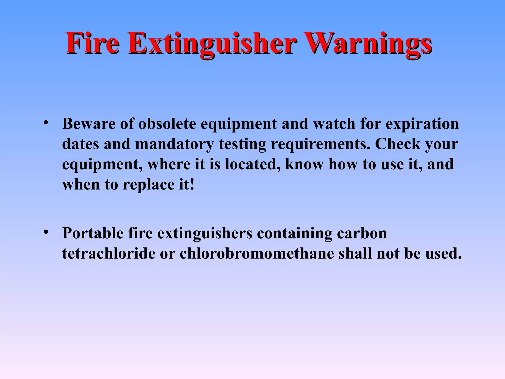 Fire Extinguisher Warnings

• Beware of obsolete equipment and watch for expiration
  dates and mandatory testing requirements. Check your
  equipment, where it is located, know how to use it, and
  when to replace it!

• Portable fire extinguishers containing carbon
  tetrachloride or chlorobromomethane shall not be used.
 