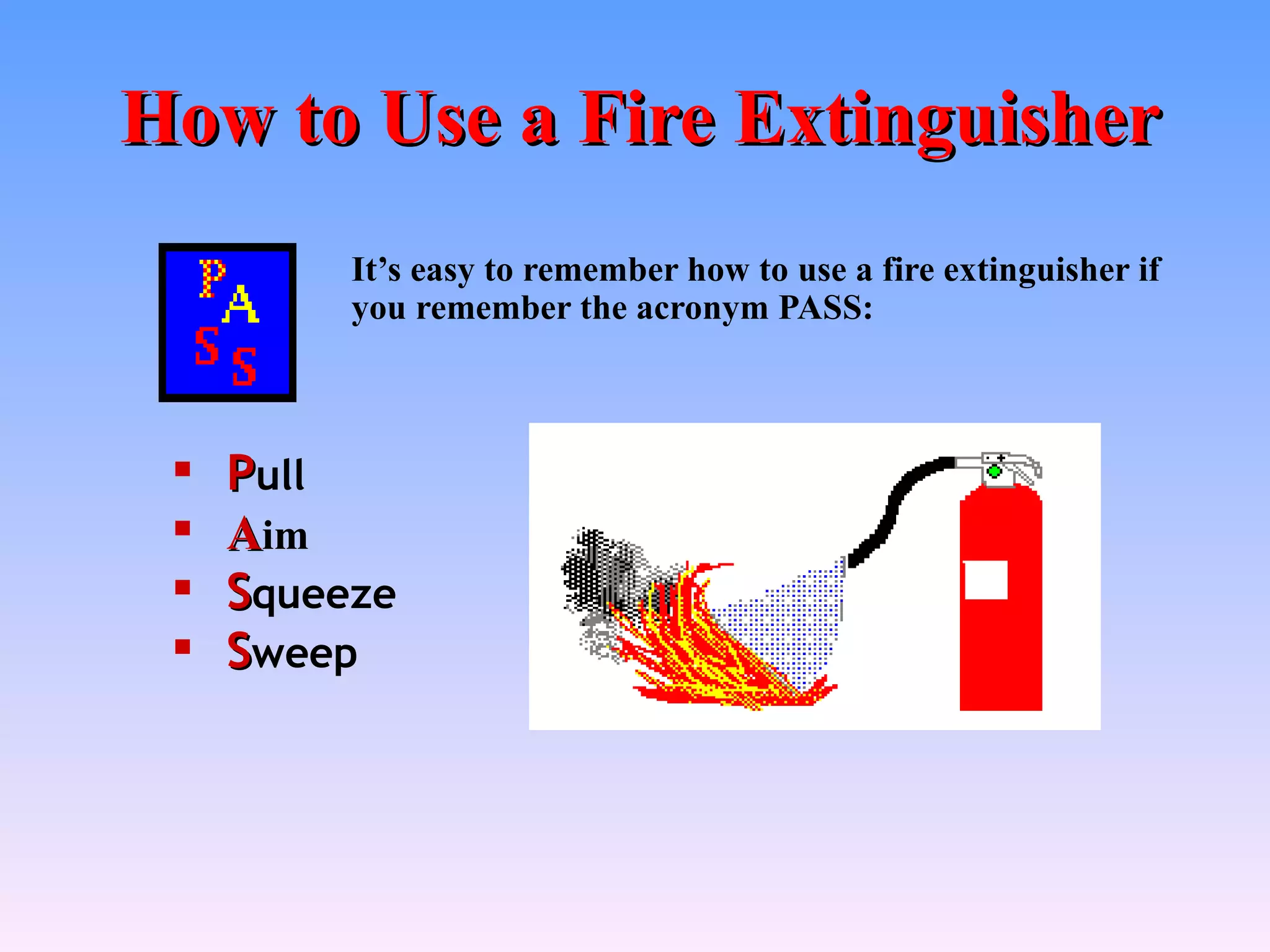 How to Use a Fire Extinguisher
          It’s easy to remember how to use a fire extinguisher if
          you remember the acronym PASS:



    Pull
    Aim
    Squeeze
    Sweep
 