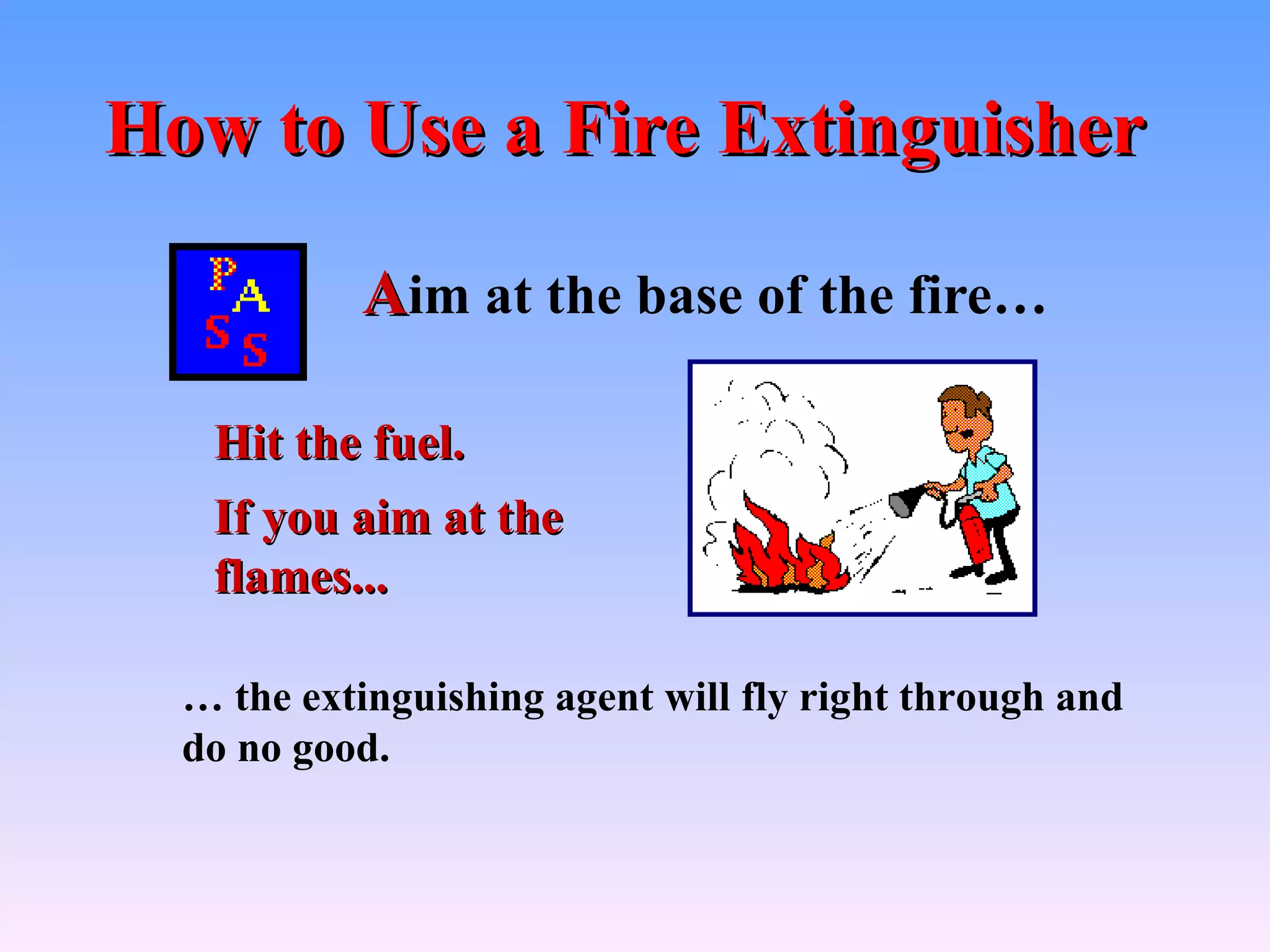 How to Use a Fire Extinguisher

           Aim at the base of the fire…

   Hit the fuel.
   If you aim at the
   flames...

  … the extinguishing agent will fly right through and
  do no good.
 