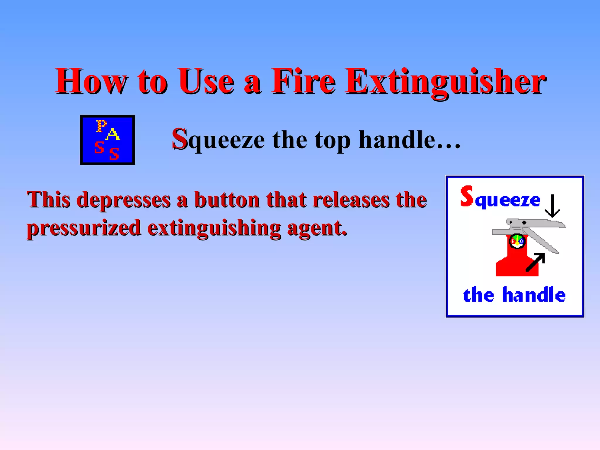 How to Use a Fire Extinguisher
              Squeeze the top handle…
This depresses a button that releases the
pressurized extinguishing agent.
 