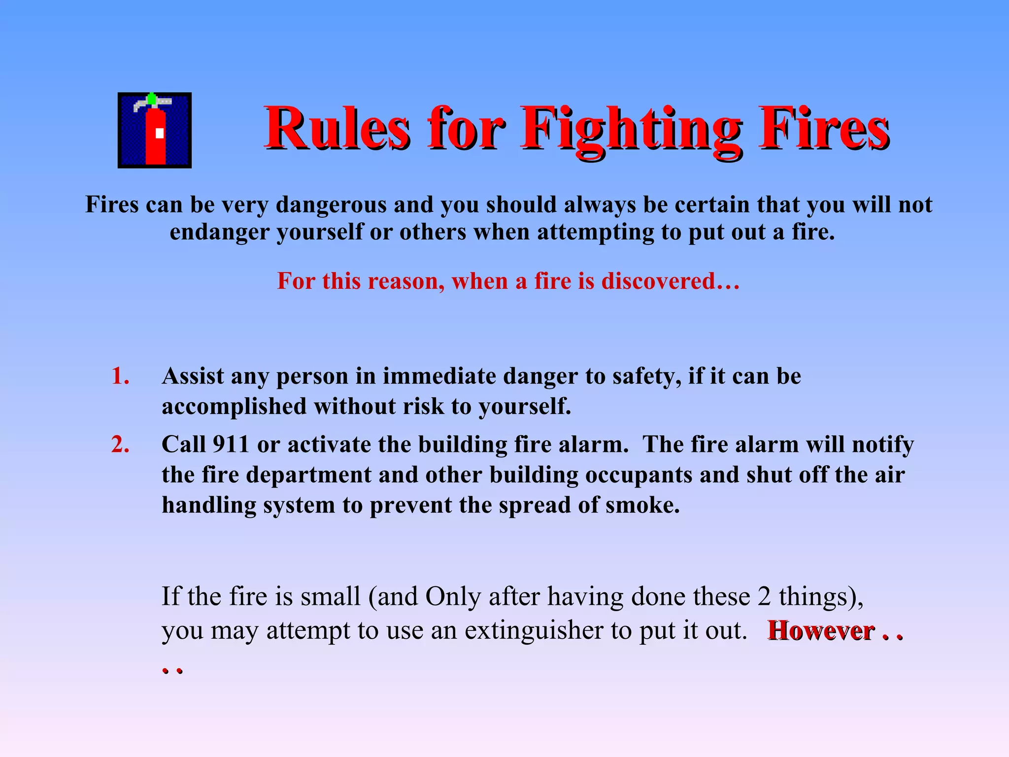 Rules for Fighting Fires
Fires can be very dangerous and you should always be certain that you will not
        endanger yourself or others when attempting to put out a fire.
                  For this reason, when a fire is discovered…


  1.   Assist any person in immediate danger to safety, if it can be
       accomplished without risk to yourself.
  2.   Call 911 or activate the building fire alarm. The fire alarm will notify
       the fire department and other building occupants and shut off the air
       handling system to prevent the spread of smoke.


       If the fire is small (and Only after having done these 2 things),
       you may attempt to use an extinguisher to put it out. However . .
       ..
 