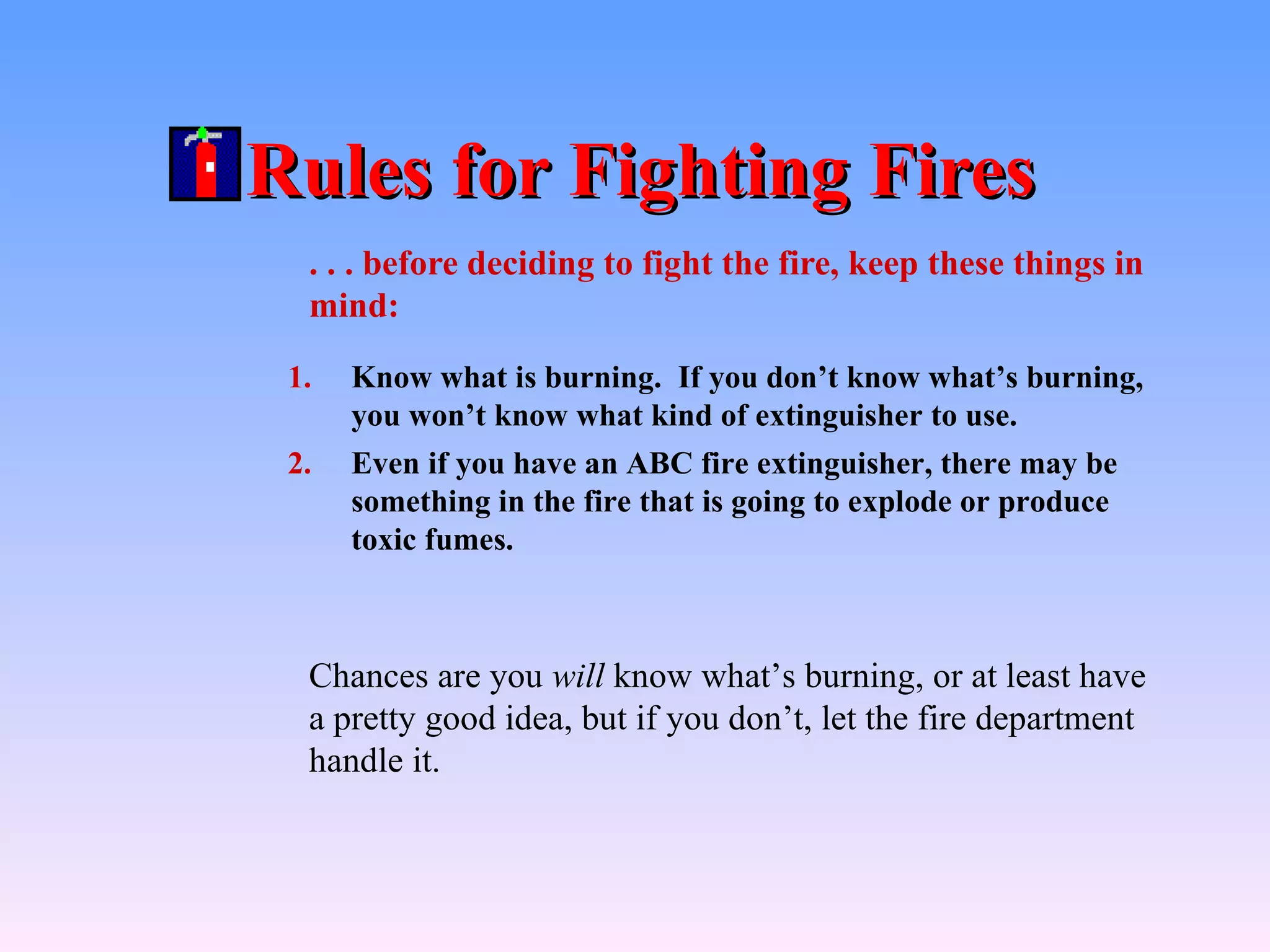 Rules for Fighting Fires
  . . . before deciding to fight the fire, keep these things in
  mind:

 1.   Know what is burning. If you don’t know what’s burning,
      you won’t know what kind of extinguisher to use.
 2.   Even if you have an ABC fire extinguisher, there may be
      something in the fire that is going to explode or produce
      toxic fumes.



  Chances are you will know what’s burning, or at least have
  a pretty good idea, but if you don’t, let the fire department
  handle it.
 